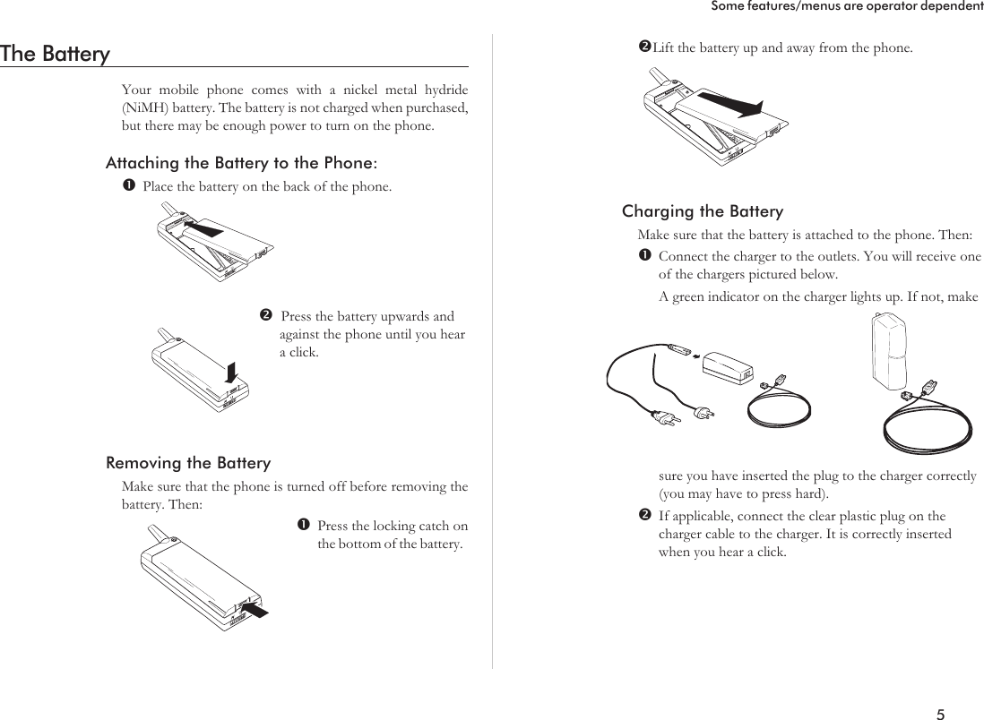 The BatteryYour mobile phone comes with a nickel metal hydride(NiMH) battery. The battery is not charged when purchased,but there may be enough power to turn on the phone.Attaching the Battery to the Phone:Place the battery on the back of the phone.Press the battery upwards andagainst the phone until you heara click.Removing the BatteryMake sure that the phone is turned off before removing thebattery. Then:Press the locking catch onthe bottom of the battery.Lift the battery up and away from the phone.Charging the BatteryMake sure that the battery is attached to the phone. Then:Connect the charger to the outlets. You will receive oneof the chargers pictured below.A green indicator on the charger lights up. If not, makesure you have inserted the plug to the charger correctly(you may have to press hard).If applicable, connect the clear plastic plug on thecharger cable to the charger. It is correctly insertedwhen you hear a click.5Some features/menus are operator dependent