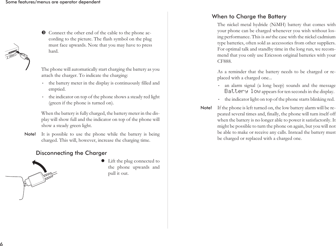 Connect the other end of the cable to the phone ac-cording to the picture. The flash symbol on the plugmust face upwards. Note that you may have to presshard.The phone will automatically start charging the battery as youattach the charger. To indicate the charging:•the battery meter in the display is continuously filled andemptied.•the indicator on top of the phone shows a steady red light(green if the phone is turned on).When the battery is fully charged, the battery meter in the dis-play will show full and the indicator on top of the phone willshow a steady green light.Note! It is possible to use the phone while the battery is beingcharged. This will, however, increase the charging time.Disconnecting the ChargerlLift the plug connected tothe phone upwards andpull it out.When to Charge the BatteryThe nickel metal hydride (NiMH) battery that comes withyour phone can be charged whenever you wish without los-ing performance. This is not the case with the nickel cadmiumtype batteries, often sold as accessories from other suppliers.For optimal talk and standby time in the long run, we recom-mend that you only use Ericsson original batteries with yourCF888.As a reminder that the battery needs to be charged or re-placed with a charged one...•an alarm signal (a long beep) sounds and the messageBattery low appears for ten seconds in the display.•the indicator light on top of the phone starts blinking red.Note! If the phone is left turned on, the low battery alarm will be re-peated several times and, finally, the phone will turn itself offwhen the battery is no longer able to power it satisfactorily. Itmight be possible to turn the phone on again, but you will notbe able to make or receive any calls. Instead the battery mustbe charged or replaced with a charged one.6Some features/menus are operator dependent