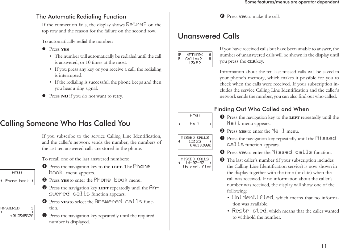 The Automatic Redialing FunctionIf the connection fails, the display shows Retry? on thetop row and the reason for the failure on the second row.To automatically redial the number:lPress YES.•The number will automatically be redialed until the callis answered, or 10 times at the most.•If you press any key or you receive a call, the redialingis interrupted.•If the redialing is successful, the phone beeps and thenyou hear a ring signal.lPress NO if you do not want to retry.Calling Someone Who Has Called YouIf you subscribe to the service Calling Line Identification,and the caller’s network sends the number, the numbers ofthe last ten answered calls are stored in the phone.To recall one of the last answered numbers:Press the navigation key to the LEFT. The Phonebook menu appears.Press YES to enter the Phone book menu.Press the navigation key LEFT repeatedly until the An-swered calls function appears.Press YES to select the Answered calls func-tion.Press the navigation key repeatedly until the requirednumber is displayed.Press YES to make the call.Unanswered CallsIf you have received calls but have been unable to answer, thenumber of unanswered calls will be shown in the display untilyou press the CLR key.Information about the ten last missed calls will be saved inyour phone’s memory, which makes it possible for you tocheck when the calls were received. If your subscription in-cludes the service Calling Line Identification and the caller’snetwork sends the number, you can also find out who called.Finding Out Who Called and WhenPress the navigation key to the LEFT repeatedly until theMail menu appears.Press YES to enter the Mail menu.Press the navigation key repeatedly until the Missedcalls function appears.Press YES to enter the Missed calls function.The last caller’s number (if your subscription includesthe Calling Line Identification service) is now shown inthe display together with the time (or date) when thecall was received. If no information about the caller’snumber was received, the display will show one of thefollowing:•Unidentified, which means that no informa-tion was available.•Restricted, which means that the caller wantedto withhold the number.11Some features/menus are operator dependent