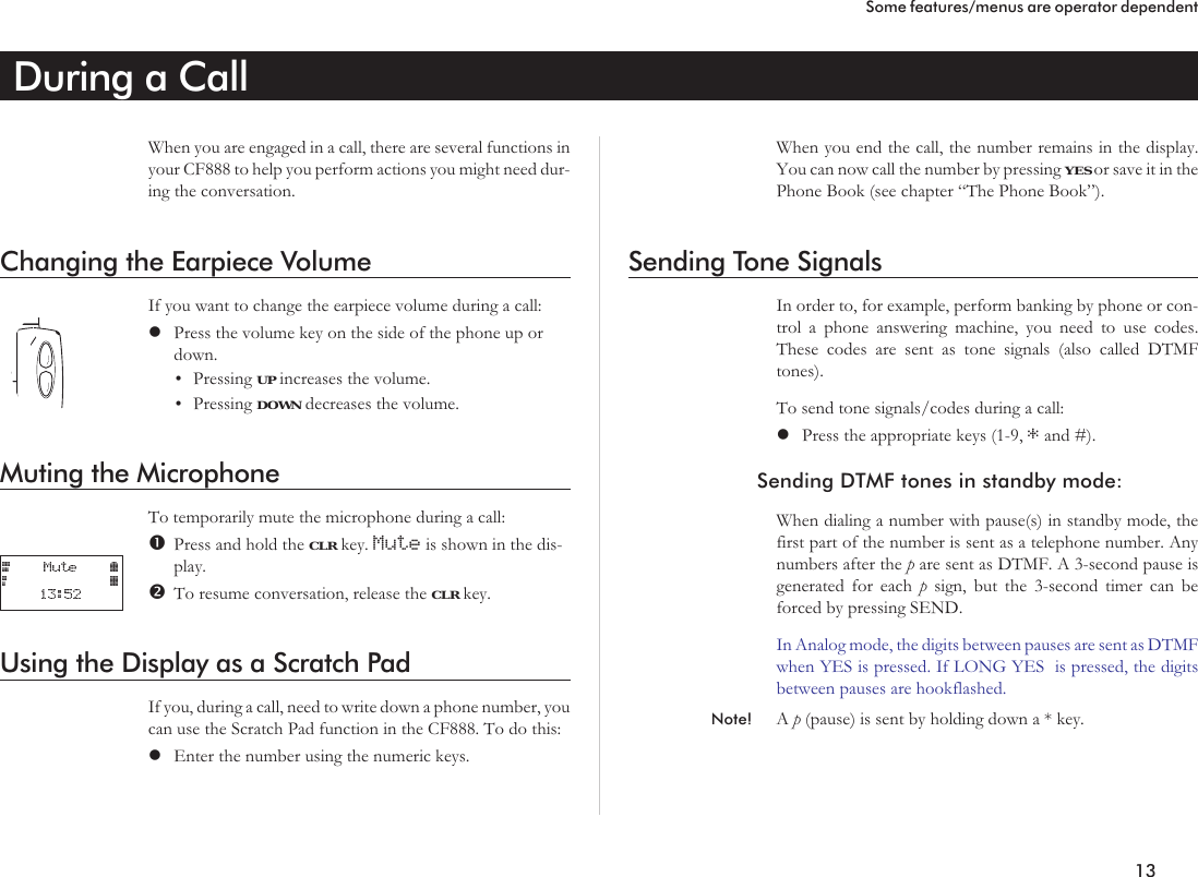 During a CallWhen you are engaged in a call, there are several functions inyour CF888 to help you perform actions you might need dur-ing the conversation.Changing the Earpiece VolumeIf you want to change the earpiece volume during a call:lPress the volume key on the side of the phone up ordown.•Pressing UP increases the volume.•Pressing DOWN decreases the volume.Muting the MicrophoneTo temporarily mute the microphone during a call:Press and hold the CLR key. Mute is shown in the dis-play.To resume conversation, release the CLR key.Using the Display as a Scratch PadIf you, during a call, need to write down a phone number, youcan use the Scratch Pad function in the CF888. To do this:lEnter the number using the numeric keys.When you end the call, the number remains in the display.You can now call the number by pressing YES or save it in thePhone Book (see chapter “The Phone Book”).Sending Tone SignalsIn order to, for example, perform banking by phone or con-trol a phone answering machine, you need to use codes.These codes are sent as tone signals (also called DTMFtones).To send tone signals/codes during a call:lPress the appropriate keys (1-9, *and #).Sending DTMF tones in standby mode:When dialing a number with pause(s) in standby mode, thefirst part of the number is sent as a telephone number. Anynumbers after the pare sent as DTMF. A 3-second pause isgenerated for each psign, but the 3-second timer can beforced by pressing SEND.In Analog mode, the digits between pauses are sent as DTMFwhen YES is pressed. If LONG YES is pressed, the digitsbetween pauses are hookflashed.Note! Ap(pause) is sent by holding down a * key.13Some features/menus are operator dependent