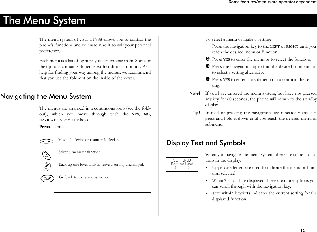 The Menu SystemThe menu sys tem of your CF888 al lows you to con trol thephone’s func tions and to cus tom ize it to suit your per sonalpref er ences.Each menu is a list of op tions you can choose from. Some ofthe op tions con tain sub menus with ad di tional op tions. As ahelp for find ing your way among the menus, we rec om mendthat you use the fold- out on the in side of the cover.Navigating the Menu SystemThe menus are ar ranged in a con tinu ous loop (see the fold- out), which you move through with the YES,  NO,NAVIGATION and CLR keys.Press…..to…Move clock wise or coun ter clock wise.Se lect a menu or func tion.Back up one level and/or leave a set ting un changed.Go back to the standby menu.To se lect a menu or make a set ting:ŒPress the navi ga tion key to the LEFT or RIGHT un til you reach the de sired menu or func tion.•Press YES to en ter the menu or to se lect the func tion.ŽPress the navi ga tion key to find the de sired sub menu or to se lect a set ting al ter na tive.•Press YES to en ter the sub menu or to con firm the set -ting.Note! If you have en tered the menu sys tem, but have not pressedany key for 60 sec onds, the phone will re turn to the standbydis play.Tip! In stead of press ing the navi ga tion key re peat edly you canpress and hold it down un til you reach the de sired menu orsub menu.Display Text and SymbolsWhen you navi gate the menu sys tem, there are some in di ca -tions in the dis play:•Up percase let ters are used to in di cate the menu or func -tion se lected.•When ~ and • are dis played, there are more op tions youcan scroll through with the navi ga tion key.•Text within brack ets in di cates the cur rent set ting for thedis played func tion.15Some fea tures/menus are op era tor dependentSETTINGS Ear volume ( )