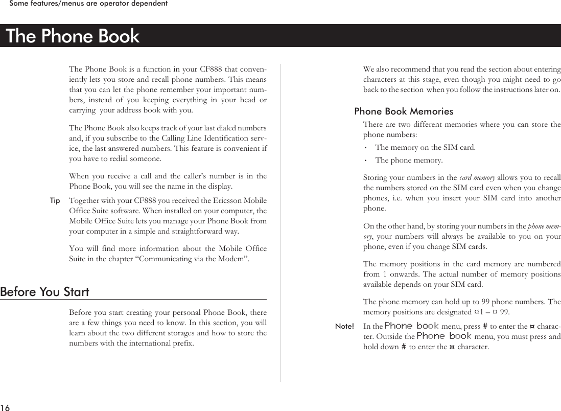 The Phone BookThe Phone Book is a function in your CF888 that conven-iently lets you store and recall phone numbers. This meansthat you can let the phone remember your important num-bers, instead of you keeping everything in your head orcarrying your address book with you.The Phone Book also keeps track of your last dialed numbersand, if you subscribe to the Calling Line Identification serv-ice, the last answered numbers. This feature is convenient ifyou have to redial someone.When you receive a call and the caller’s number is in thePhone Book, you will see the name in the display.Tip Together with your CF888 you received the Ericsson MobileOffice Suite software. When installed on your computer, theMobile Office Suite lets you manage your Phone Book fromyour computer in a simple and straightforward way.You will find more information about the Mobile OfficeSuite in the chapter “Communicating via the Modem”.Before You StartBefore you start creating your personal Phone Book, thereare a few things you need to know. In this section, you willlearn about the two different storages and how to store thenumbers with the international prefix.We also recommend that you read the section about enteringcharacters at this stage, even though you might need to goback to the section when you follow the instructions later on.Phone Book MemoriesThere are two different memories where you can store thephone numbers:•The memory on the SIM card.•The phone memory.Storing your numbers in the card memory allows you to recallthe numbers stored on the SIM card even when you changephones, i.e. when you insert your SIM card into anotherphone.On the other hand, by storing your numbers in the phone mem-ory, your numbers will always be available to you on yourphone, even if you change SIM cards.The memory positions in the card memory are numberedfrom 1 onwards. The actual number of memory positionsavailable depends on your SIM card.The phone memory can hold up to 99 phone numbers. Thememory positions are designated ¤1–¤99.Note! In the Phone book menu, press #to enter the ¤charac-ter. Outside the Phone book menu, you must press andhold down #to enter the ¤character.16Some features/menus are operator dependent