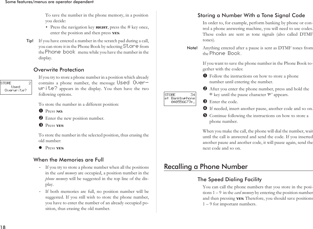 To save the number in the phone memory, in a positionyou decide:•Press the navigation key RIGHT, press the # key once,enter the position and then press YES.Tip! If you have entered a number in the scratch pad during a call,you can store it in the Phone Book by selecting Store fromthe Phone book menu while you have the number in thedisplay.Overwrite ProtectionIf you try to store a phone number in a position which alreadycontains a phone number, the message Used Over-write? appears in the display. You then have the twofollowing options.To store the number in a different position:Press NO.Enter the new position number.Press YESTo store the number in the selected position, thus erasing theold number:lPress YES.When the Memories are Full•If you try to store a phone number when all the positionsin the card memory are occupied, a position number in thephone memory will be suggested in the top line of the dis-play.•If both memories are full, no position number will besuggested. If you still wish to store the phone number,you have to enter the number of an already occupied po-sition, thus erasing the old number.Storing a Number With a Tone Signal CodeIn order to, for example, perform banking by phone or con-trol a phone answering machine, you will need to use codes.These codes are sent as tone signals (also called DTMFtones).Note! Anything entered after a pause is sent as DTMF tones fromthe Phone Book.If you want to save the phone number in the Phone Book to-gether with the codes:Follow the instructions on how to store a phonenumber until entering the number.After you enter the phone number, press and hold the*key until the pause character ‘p’ appears.Enter the code.If needed, insert another pause, another code and so on.Continue following the instructions on how to store aphone number.When you make the call, the phone will dial the number, waituntil the call is answered and send the code. If you insertedanother pause and another code, it will pause again, send thenext code and so on.Recalling a Phone NumberThe Speed Dialing FacilityYou can call the phone numbers that you store in the posi-tions1–9 inthecard memory by entering the position numberand then pressing YES. Therefore, you should save positions1 – 9 for important numbers.18Some features/menus are operator dependent