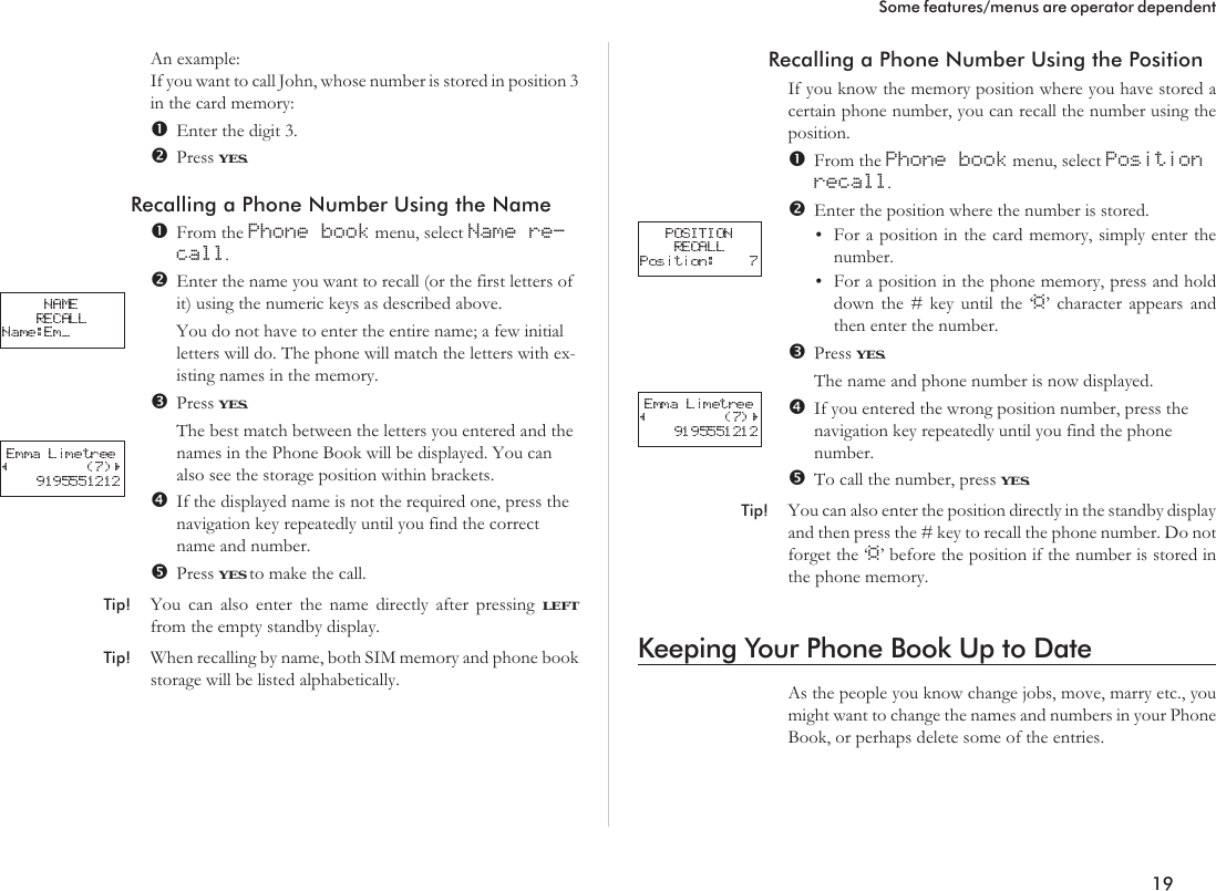 An example:If you want to call John, whose number is stored in position 3in the card memory:Enter the digit 3.Press YES.Recalling a Phone Number Using the NameFrom the Phone book menu, select Name re-call.Enter the name you want to recall (or the first letters ofit) using the numeric keys as described above.You do not have to enter the entire name; a few initialletters will do. The phone will match the letters with ex-isting names in the memory.Press YES.The best match between the letters you entered and thenames in the Phone Book will be displayed. You canalso see the storage position within brackets.If the displayed name is not the required one, press thenavigation key repeatedly until you find the correctname and number.Press YES to make the call.Tip! You can also enter the name directly after pressing LEFTfrom the empty standby display.Tip! When recalling by name, both SIM memory and phone bookstorage will be listed alphabetically.Recalling a Phone Number Using the PositionIf you know the memory position where you have stored acertain phone number, you can recall the number using theposition.From the Phone book menu, select Positionrecall.Enter the position where the number is stored.•For a position in the card memory, simply enter thenumber.•For a position in the phone memory, press and holddown the # key until the ‘¤’ character appears andthen enter the number.Press YES.The name and phone number is now displayed.If you entered the wrong position number, press thenavigation key repeatedly until you find the phonenumber.To call the number, press YES.Tip! You can also enter the position directly in the standby displayand then press the # key to recall the phone number. Do notforget the ‘¤’ before the position if the number is stored inthe phone memory.Keeping Your Phone Book Up to DateAs the people you know change jobs, move, marry etc., youmight want to change the names and numbers in your PhoneBook, or perhaps delete some of the entries.19Some features/menus are operator dependent