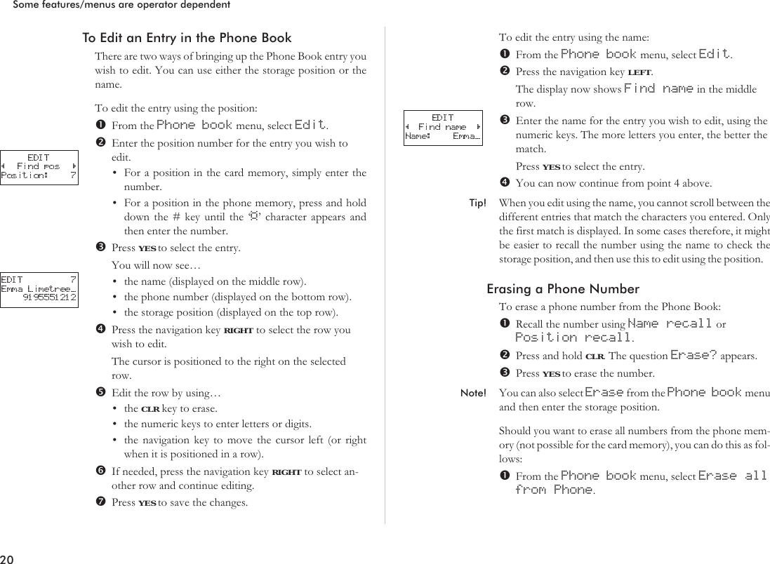 To Edit an Entry in the Phone BookThere are two ways of bringing up the Phone Book entry youwish to edit. You can use either the storage position or thename.To edit the entry using the position:From the Phone book menu, select Edit.Enter the position number for the entry you wish toedit.•For a position in the card memory, simply enter thenumber.•For a position in the phone memory, press and holddown the # key until the ‘¤’ character appears andthen enter the number.Press YES to select the entry.You will now see…•the name (displayed on the middle row).•the phone number (displayed on the bottom row).•the storage position (displayed on the top row).Press the navigation key RIGHT to select the row youwish to edit.The cursor is positioned to the right on the selectedrow.Edit the row by using…•the CLR key to erase.•the numeric keys to enter letters or digits.•the navigation key to move the cursor left (or rightwhen it is positioned in a row).If needed, press the navigation key RIGHT to select an-other row and continue editing.Press YES to save the changes.To edit the entry using the name:From the Phone book menu, select Edit.Press the navigation key LEFT.The display now shows Find name in the middlerow.Enter the name for the entry you wish to edit, using thenumeric keys. The more letters you enter, the better thematch.Press YES to select the entry.You can now continue from point 4 above.Tip! When you edit using the name, you cannot scroll between thedifferent entries that match the characters you entered. Onlythe first match is displayed. In some cases therefore, it mightbe easier to recall the number using the name to check thestorage position, and then use this to edit using the position.Erasing a Phone NumberTo erase a phone number from the Phone Book:Recall the number using Name recall orPosition recall.Press and hold CLR. The question Erase? appears.Press YES to erase the number.Note! You can also select Erase from the Phone book menuand then enter the storage position.Should you want to erase all numbers from the phone mem-ory (not possible for the card memory), you can do this as fol-lows:From the Phone book menu, select Erase allfrom Phone.20Some features/menus are operator dependent