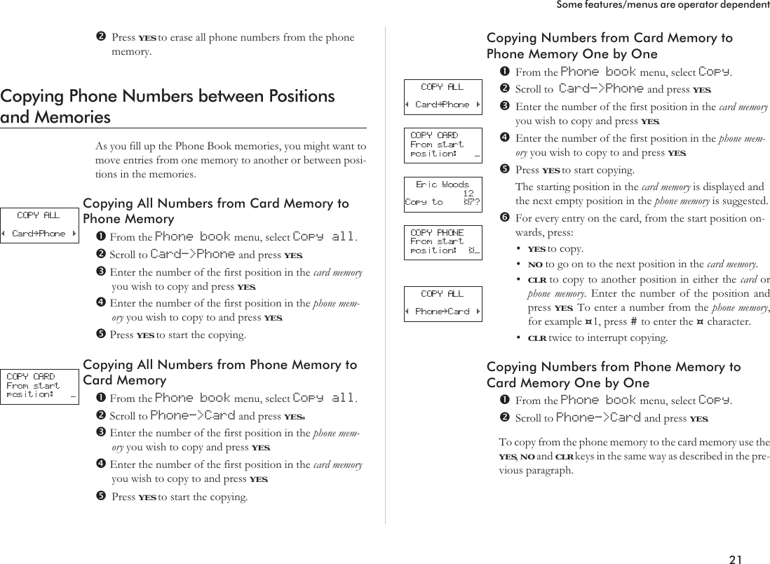 Press YES to erase all phone numbers from the phonememory.Copying Phone Numbers between Positionsand MemoriesAs you fill up the Phone Book memories, you might want tomove entries from one memory to another or between posi-tions in the memories.Copying All Numbers from Card Memory toPhone MemoryFrom the Phone book menu, select Copy all.Scroll to Card-&gt;Phone and press YES.Enter the number of the first position in the card memoryyou wish to copy and press YES.Enter the number of the first position in the phone mem-ory you wish to copy to and press YES.Press YES to start the copying.Copying All Numbers from Phone Memory toCard MemoryFrom the Phone book menu, select Copy all.Scroll to Phone-&gt;Card and press YES.Enter the number of the first position in the phone mem-ory you wish to copy and press YES.Enter the number of the first position in the card memoryyou wish to copy to and press YES.Press YES to start the copying.Copying Numbers from Card Memory toPhone Memory One by OneFrom the Phone book menu, select Copy.Scroll to Card-&gt;Phone and press YES.Enter the number of the first position in the card memoryyou wish to copy and press YES.Enter the number of the first position in the phone mem-ory you wish to copy to and press YES.Press YES to start copying.The starting position in the card memory is displayed andthe next empty position in the phone memory is suggested.For every entry on the card, from the start position on-wards, press:•YES to copy.•NO to go on to the next position in the card memory.•CLR to copy to another position in either the card orphone memory. Enter the number of the position andpress YES. To enter a number from the phone memory,for example ¤1, press #to enter the ¤character.•CLR twice to interrupt copying.Copying Numbers from Phone Memory toCard Memory One by OneFrom the Phone book menu, select Copy.Scroll to Phone-&gt;Card and press YES.To copy from the phone memory to the card memory use theYES,NO and CLR keys in the same way as described in the pre-vious paragraph.21Some features/menus are operator dependent