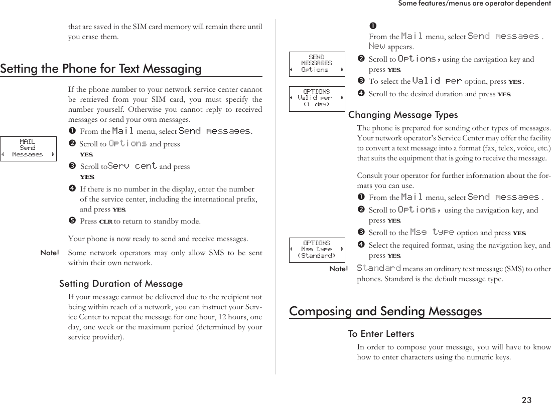 that are saved in the SIM card memory will remain there untilyou erase them.Setting the Phone for Text MessagingIf the phone number to your network service center cannotbe retrieved from your SIM card, you must specify thenumber yourself. Otherwise you cannot reply to receivedmessages or send your own messages.From the Mail menu, select Send messages.Scroll to Options and pressYES.Scroll toServ cent and pressYES.If there is no number in the display, enter the numberof the service center, including the international prefix,and press YES.Press CLR to return to standby mode.Your phone is now ready to send and receive messages.Note! Some network operators may only allow SMS to be sentwithin their own network.Setting Duration of MessageIf your message cannot be delivered due to the recipient notbeing within reach of a network, you can instruct your Serv-ice Center to repeat the message for one hour, 12 hours, oneday, one week or the maximum period (determined by yourservice provider).From the Mail menu, select Send messages .New appears.Scroll to Options,using the navigation key andpress YES.To select the Valid per option, press YES .Scroll to the desired duration and press YES.Changing Message TypesThe phone is prepared for sending other types of messages.Your network operator’s Service Center may offer the facilityto convert a text message into a format (fax, telex, voice, etc.)that suits the equipment that is going to receive the message.Consult your operator for further information about the for-mats you can use.From the Mail menu, select Send messages .Scroll to Options, using the navigation key, andpress YES.Scroll to the Msg type option and press YES.Select the required format, using the navigation key, andpress YES.Note! Standard means an ordinary text message (SMS) to otherphones. Standard is the default message type.Composing and Sending MessagesTo Enter LettersIn order to compose your message, you will have to knowhow to enter characters using the numeric keys.23Some features/menus are operator dependent