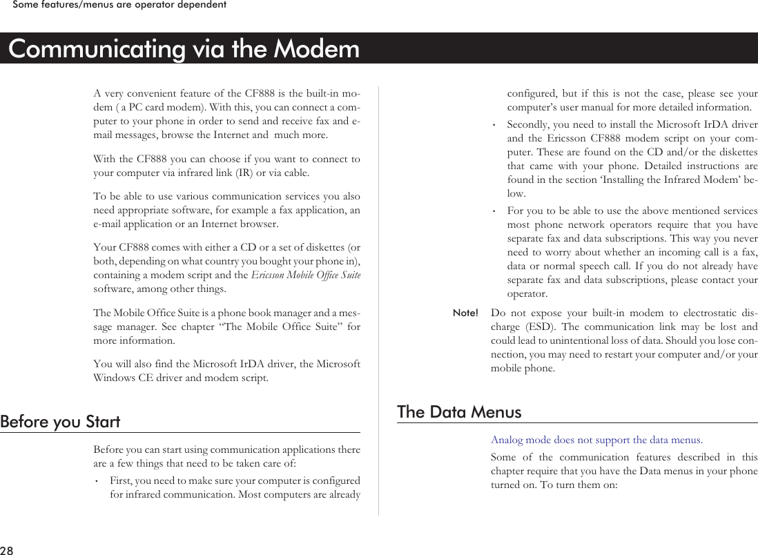 Communicating via the ModemA very convenient feature of the CF888 is the built-in mo-dem ( a PC card modem). With this, you can connect a com-puter to your phone in order to send and receive fax and e-mail messages, browse the Internet and much more.With the CF888 you can choose if you want to connect toyour computer via infrared link (IR) or via cable.To be able to use various communication services you alsoneed appropriate software, for example a fax application, ane-mail application or an Internet browser.Your CF888 comes with either a CD or a set of diskettes (orboth, depending on what country you bought your phone in),containing a modem script and the Ericsson Mobile Office Suitesoftware, among other things.The Mobile Office Suite is a phone book manager and a mes-sage manager. See chapter “The Mobile Office Suite” formore information.You will also find the Microsoft IrDA driver, the MicrosoftWindows CE driver and modem script.Before you StartBefore you can start using communication applications thereare a few things that need to be taken care of:•First, you need to make sure your computer is configuredfor infrared communication. Most computers are alreadyconfigured, but if this is not the case, please see yourcomputer’s user manual for more detailed information.•Secondly, you need to install the Microsoft IrDA driverand the Ericsson CF888 modem script on your com-puter. These are found on the CD and/or the diskettesthat came with your phone. Detailed instructions arefound in the section ‘Installing the Infrared Modem’ be-low.•For you to be able to use the above mentioned servicesmost phone network operators require that you haveseparate fax and data subscriptions. This way you neverneed to worry about whether an incoming call is a fax,data or normal speech call. If you do not already haveseparate fax and data subscriptions, please contact youroperator.Note! Do not expose your built-in modem to electrostatic dis-charge (ESD). The communication link may be lost andcould lead to unintentional loss of data. Should you lose con-nection, you may need to restart your computer and/or yourmobile phone.The Data MenusAnalog mode does not support the data menus.Some of the communication features described in thischapter require that you have the Data menus in your phoneturned on. To turn them on:28Some features/menus are operator dependent