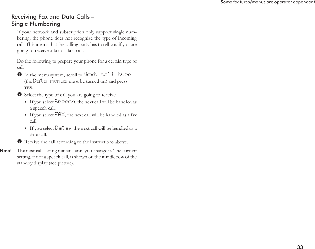 Receiving Fax and Data Calls –Single NumberingIf your network and subscription only support single num-bering, the phone does not recognize the type of incomingcall. This means that the calling party has to tell you if you aregoing to receive a fax or data call.Do the following to prepare your phone for a certain type ofcall:In the menu system, scroll to Next call type(the Data menus must be turned on) and pressYES.Select the type of call you are going to receive.•If you select Speech, the next call will be handled asa speech call.•If you select FAX, the next call will be handled as a faxcall.•If you select Data, the next call will be handled as adata call.Receive the call according to the instructions above.Note! The next call setting remains until you change it. The currentsetting, if not a speech call, is shown on the middle row of thestandby display (see picture).33Some features/menus are operator dependent