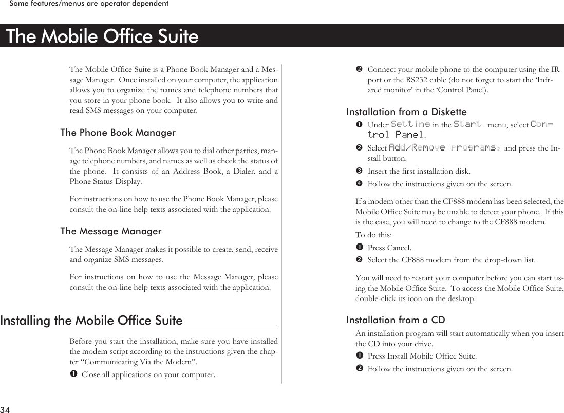 The Mobile Office SuiteThe Mobile Office Suite is a Phone Book Manager and a Mes-sage Manager. Once installed on your computer, the applicationallows you to organize the names and telephone numbers thatyou store in your phone book. It also allows you to write andread SMS messages on your computer.The Phone Book ManagerThe Phone Book Manager allows you to dial other parties, man-age telephone numbers, and names as well as check the status ofthe phone. It consists of an Address Book, a Dialer, and aPhone Status Display.For instructions on how to use the Phone Book Manager, pleaseconsult the on-line help texts associated with the application.The Message ManagerThe Message Manager makes it possible to create, send, receiveand organize SMS messages.For instructions on how to use the Message Manager, pleaseconsult the on-line help texts associated with the application.Installing the Mobile Office SuiteBefore you start the installation, make sure you have installedthe modem script according to the instructions given the chap-ter “Communicating Via the Modem”.Close all applications on your computer.Connect your mobile phone to the computer using the IRport or the RS232 cable (do not forget to start the ‘Infr-ared monitor’ in the ‘Control Panel).Installation from a DisketteUnder Setting in the Start menu, select Con-trol Panel.Select Add/Remove programs, and press the In-stall button.Insert the first installation disk.Follow the instructions given on the screen.If a modem other than the CF888 modem has been selected, theMobile Office Suite may be unable to detect your phone. If thisis the case, you will need to change to the CF888 modem.To do this:Press Cancel.Select the CF888 modem from the drop-down list.You will need to restart your computer before you can start us-ing the Mobile Office Suite. To access the Mobile Office Suite,double-click its icon on the desktop.Installation from a CDAn installation program will start automatically when you insertthe CD into your drive.Press Install Mobile Office Suite.Follow the instructions given on the screen.34Some features/menus are operator dependent