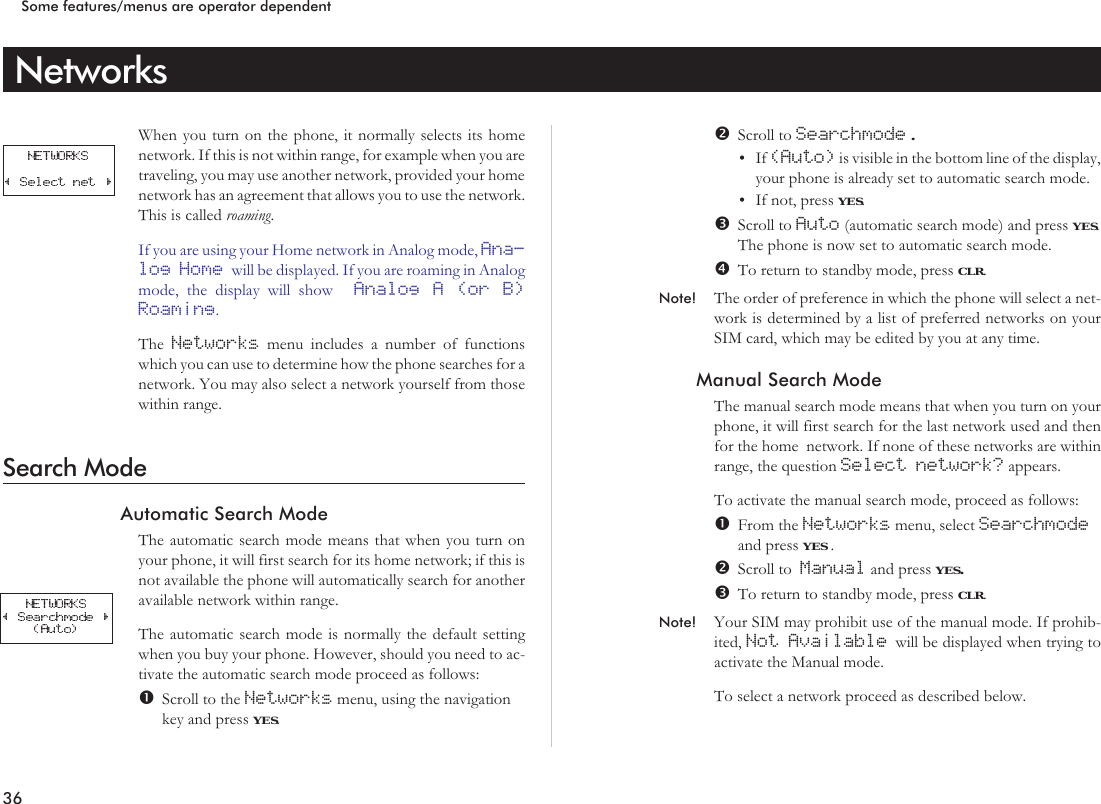 NetworksWhen you turn on the phone, it normally selects its homenetwork. If this is not within range, for example when you aretraveling, you may use another network, provided your homenetwork has an agreement that allows you to use the network.This is called roaming.If you are using your Home network in Analog mode, Ana-log Home will be displayed. If you are roaming in Analogmode, the display will show Analog A (or B)Roaming.The Networks menu includes a number of functionswhich you can use to determine how the phone searches for anetwork. You may also select a network yourself from thosewithin range.Search ModeAutomatic Search ModeThe automatic search mode means that when you turn onyour phone, it will first search for its home network; if this isnot available the phone will automatically search for anotheravailable network within range.The automatic search mode is normally the default settingwhen you buy your phone. However, should you need to ac-tivate the automatic search mode proceed as follows:Scroll to the Networks menu, using the navigationkey and press YES.Scroll to Searchmode .•If (Auto) is visible in the bottom line of the display,your phone is already set to automatic search mode.•If not, press YES.Scroll to Auto (automatic search mode) and press YES.The phone is now set to automatic search mode.To return to standby mode, press CLR.Note! The order of preference in which the phone will select a net-work is determined by a list of preferred networks on yourSIM card, which may be edited by you at any time.Manual Search ModeThe manual search mode means that when you turn on yourphone, it will first search for the last network used and thenfor the home network. If none of these networks are withinrange, the question Select network? appears.To activate the manual search mode, proceed as follows:From the Networks menu, select Searchmodeand press YES .Scroll to Manual and press YES.To return to standby mode, press CLR.Note! Your SIM may prohibit use of the manual mode. If prohib-ited, Not Available will be displayed when trying toactivate the Manual mode.To select a network proceed as described below.36Some features/menus are operator dependent