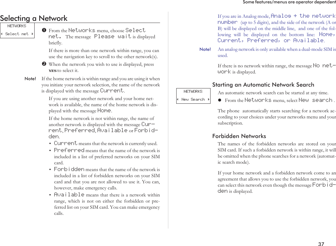 Selecting a NetworkFrom the Networks menu, choose Selectnet. The message Please wait is displayedbriefly.If there is more than one network within range, you canuse the navigation key to scroll to the other network(s).When the network you wish to use is displayed, pressYES to select it.Note! If the home network is within range and you are using it whenyou initiate your network selection, the name of the networkis displayed with the message Current.If you are using another network and your home net-work is available, the name of the home network is dis-played with the message Home.If the home network is not within range, the name ofanother network is displayed with the message Cur-rent,Preferred,Available or Forbid-den.•Current means that the network is currently used.•Preferred means that the name of the network isincluded in a list of preferred networks on your SIMcard.•Forbidden means that the name of the network isincluded in a list of forbidden networks on your SIMcard and that you are not allowed to use it. You can,however, make emergency calls.•Available means that there is a network withinrange, which is not on either the forbidden or pre-ferred list on your SIM card. You can make emergencycalls.If you are in Analog mode, Analog + the networknumber (up to 5 digits), and the side of the network (A orB) will be displayed on the middle line, and one of the fol-lowing will be displayed on the bottom line: Home,Current, Preferred, or Available.Note! An analog network is only available when a dual-mode SIM isused.If there is no network within range, the message No net-work is displayed.Starting an Automatic Network SearchAn automatic network search can be started at any time.lFrom the Networks menu, select New search .The phone automatically starts searching for a network ac-cording to your choices under your networks menu and yoursubscription.Forbidden NetworksThe names of the forbidden networks are stored on yourSIM card. If such a forbidden network is within range, it willbe omitted when the phone searches for a network (automat-ic search mode).If your home network and a forbidden network come to anagreement that allows you to use the forbidden network, youcan select this network even though the message Forbid-den is displayed.37Some features/menus are operator dependent