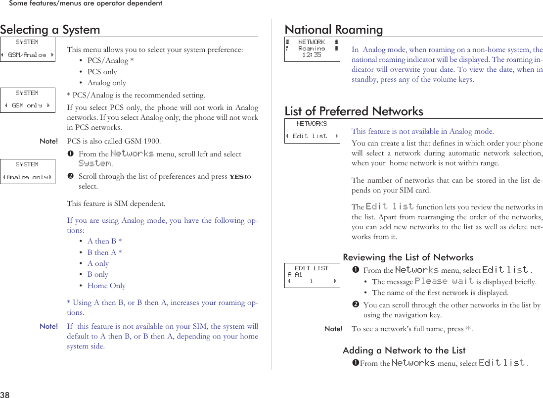 Selecting a SystemThis menu allows you to select your system preference:•PCS/Analog *•PCS only•Analog only* PCS/Analog is the recommended setting.If you select PCS only, the phone will not work in Analognetworks. If you select Analog only, the phone will not workin PCS networks.Note! PCS is also called GSM 1900.From the Networks menu, scroll left and selectSystem.Scroll through the list of preferences and press YES toselect.This feature is SIM dependent.If you are using Analog mode, you have the following op-tions:•AthenB*•BthenA*•A only•B only•Home Only* Using A then B, or B then A, increases your roaming op-tions.Note! If this feature is not available on your SIM, the system willdefault to A then B, or B then A, depending on your homesystem side.National RoamingIn Analog mode, when roaming on a non-home system, thenational roaming indicator will be displayed. The roaming in-dicator will overwrite your date. To view the date, when instandby, press any of the volume keys.List of Preferred NetworksThis feature is not available in Analog mode.You can create a list that defines in which order your phonewill select a network during automatic network selection,when your home network is not within range.The number of networks that can be stored in the list de-pends on your SIM card.The Edit list function lets you review the networks inthe list. Apart from rearranging the order of the networks,you can add new networks to the list as well as delete net-works from it.Reviewing the List of NetworksFrom the Networks menu, select Edit list .•The message Please wait is displayed briefly.•The name of the first network is displayed.You can scroll through the other networks in the list byusing the navigation key.Note! To see a network’s full name, press *.Adding a Network to the ListFrom the Networks menu, select Edit list .38Some features/menus are operator dependent