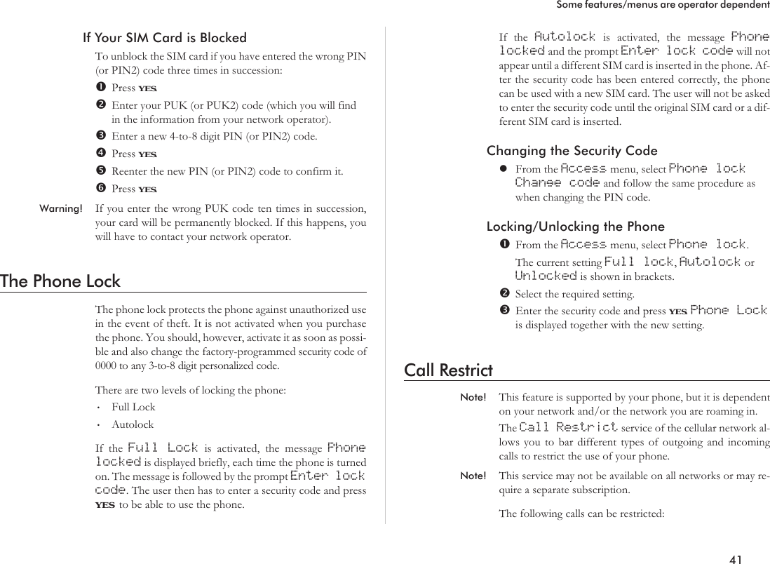 If Your SIM Card is BlockedTo unblock the SIM card if you have entered the wrong PIN(or PIN2) code three times in succession:Press YES.Enter your PUK (or PUK2) code (which you will findin the information from your network operator).Enter a new 4-to-8 digit PIN (or PIN2) code.Press YES.Reenter the new PIN (or PIN2) code to confirm it.Press YES.Warning! If you enter the wrong PUK code ten times in succession,your card will be permanently blocked. If this happens, youwill have to contact your network operator.The Phone LockThe phone lock protects the phone against unauthorized usein the event of theft. It is not activated when you purchasethe phone. You should, however, activate it as soon as possi-ble and also change the factory-programmed security code of0000 to any 3-to-8 digit personalized code.There are two levels of locking the phone:•Full Lock•AutolockIf the Full Lock is activated, the message Phonelocked is displayed briefly, each time the phone is turnedon. The message is followed by the prompt Enter lockcode. The user then has to enter a security code and pressYES to be able to use the phone.If the Autolock is activated, the message Phonelocked and the prompt Enter lock code will notappear until a different SIM card is inserted in the phone. Af-ter the security code has been entered correctly, the phonecan be used with a new SIM card. The user will not be askedto enter the security code until the original SIM card or a dif-ferent SIM card is inserted.Changing the Security CodelFrom the Access menu, select Phone lockChange code and follow the same procedure aswhen changing the PIN code.Locking/Unlocking the PhoneFrom the Access menu, select Phone lock.The current setting Full lock,Autolock orUnlocked is shown in brackets.Select the required setting.Enter the security code and press YES.Phone Lockis displayed together with the new setting.Call RestrictNote! This feature is supported by your phone, but it is dependenton your network and/or the network you are roaming in.The Call Restrict service of the cellular network al-lows you to bar different types of outgoing and incomingcalls to restrict the use of your phone.Note! This service may not be available on all networks or may re-quire a separate subscription.The following calls can be restricted:41Some features/menus are operator dependent