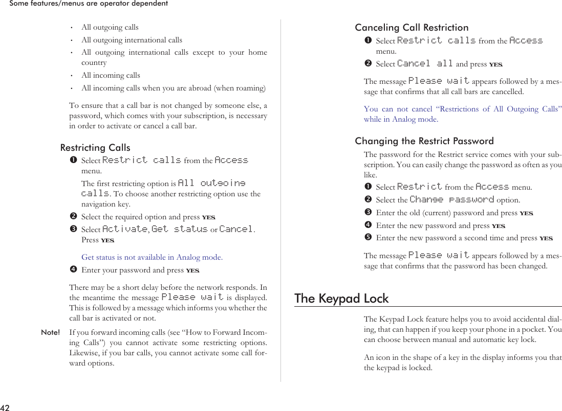 •All outgoing calls•All outgoing international calls•All outgoing international calls except to your homecountry•All incoming calls•All incoming calls when you are abroad (when roaming)To ensure that a call bar is not changed by someone else, apassword, which comes with your subscription, is necessaryin order to activate or cancel a call bar.Restricting CallsSelect Restrict calls from the Accessmenu.The first restricting option is All outgoingcalls. To choose another restricting option use thenavigation key.Select the required option and press YES.Select Activate,Get status or Cancel.Press YES.Get status is not available in Analog mode.Enter your password and press YES.There may be a short delay before the network responds. Inthe meantime the message Please wait is displayed.This is followed by a message which informs you whether thecall bar is activated or not.Note! If you forward incoming calls (see “How to Forward Incom-ing Calls”) you cannot activate some restricting options.Likewise, if you bar calls, you cannot activate some call for-ward options.Canceling Call RestrictionSelect Restrict calls from the Accessmenu.Select Cancel all and press YES.The message Please wait appears followed by a mes-sage that confirms that all call bars are cancelled.You can not cancel “Restrictions of All Outgoing Calls”while in Analog mode.Changing the Restrict PasswordThe password for the Restrict service comes with your sub-scription. You can easily change the password as often as youlike.Select Restrict from the Access menu.Select the Change password option.Enter the old (current) password and press YES.Enter the new password and press YES.Enter the new password a second time and press YES.The message Please wait appears followed by a mes-sage that confirms that the password has been changed.The Keypad LockThe Keypad Lock feature helps you to avoid accidental dial-ing, that can happen if you keep your phone in a pocket. Youcan choose between manual and automatic key lock.An icon in the shape of a key in the display informs you thatthe keypad is locked.42Some features/menus are operator dependent