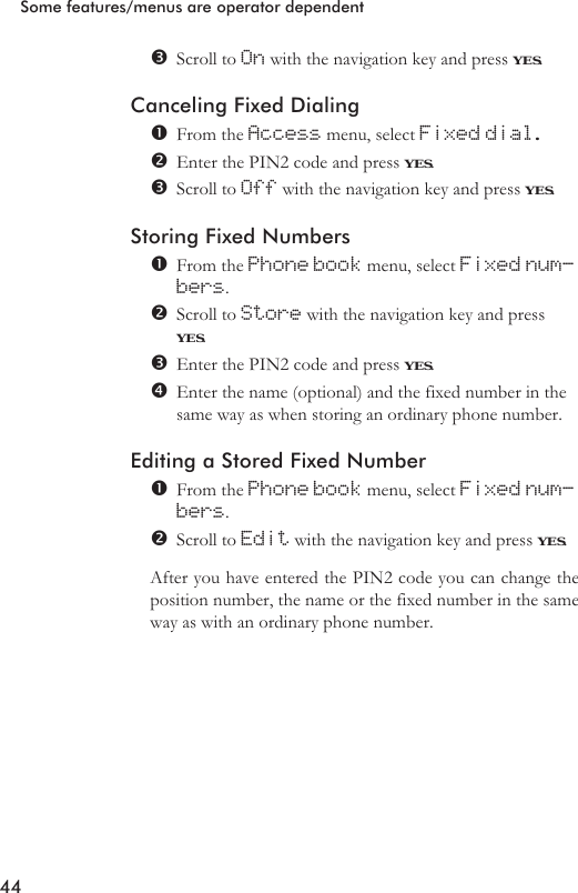 Scroll to On with the navigation key and press YES.Canceling Fixed DialingFrom the Access menu, select Fixed dial.Enter the PIN2 code and press YES.Scroll to Off with the navigation key and press YES.Storing Fixed NumbersFrom the Phone book menu, select Fixed num-bers.Scroll to Store with the navigation key and pressYES.Enter the PIN2 code and press YES.Enter the name (optional) and the fixed number in thesame way as when storing an ordinary phone number.Editing a Stored Fixed NumberFrom the Phone book menu, select Fixed num-bers.Scroll to Edit with the navigation key and press YES.After you have entered the PIN2 code you can change theposition number, the name or the fixed number in the sameway as with an ordinary phone number.44Some features/menus are operator dependent