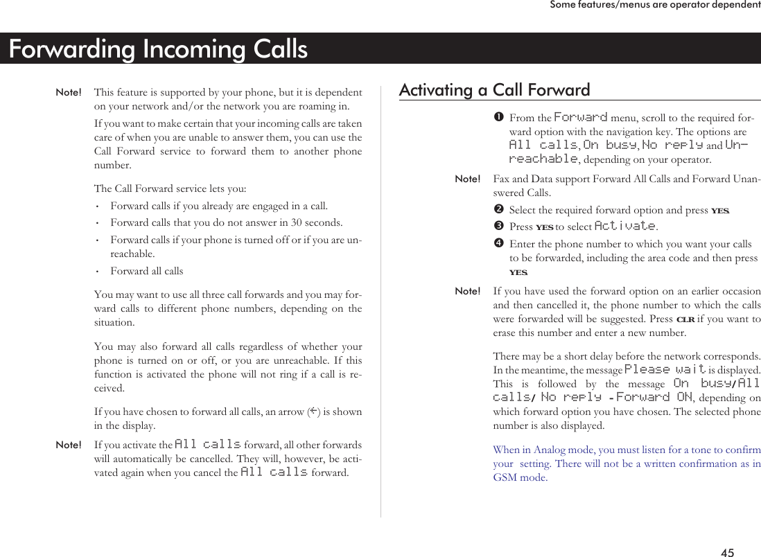 Forwarding Incoming CallsNote! This feature is supported by your phone, but it is dependenton your network and/or the network you are roaming in.If you want to make certain that your incoming calls are takencare of when you are unable to answer them, you can use theCall Forward service to forward them to another phonenumber.The Call Forward service lets you:•Forward calls if you already are engaged in a call.•Forward calls that you do not answer in 30 seconds.•Forward calls if your phone is turned off or if you are un-reachable.•Forward all callsYou may want to use all three call forwards and you may for-ward calls to different phone numbers, depending on thesituation.You may also forward all calls regardless of whether yourphone is turned on or off, or you are unreachable. If thisfunction is activated the phone will not ring if a call is re-ceived.If you have chosen to forward all calls, an arrow (l) is shownin the display.Note! If you activate the All calls forward, all other forwardswill automatically be cancelled. They will, however, be acti-vated again when you cancel the All calls forward.Activating a Call ForwardFrom the Forward menu, scroll to the required for-ward option with the navigation key. The options areAll calls,On busy,No reply and Un-reachable, depending on your operator.Note! Fax and Data support Forward All Calls and Forward Unan-swered Calls.Select the required forward option and press YES.Press YES to select Activate.Enter the phone number to which you want your callsto be forwarded, including the area code and then pressYES.Note! If you have used the forward option on an earlier occasionand then cancelled it, the phone number to which the callswere forwarded will be suggested. Press CLR if you want toerase this number and enter a new number.There may be a short delay before the network corresponds.In the meantime, the message Please wait is displayed.This is followed by the message On busy/Allcalls/No reply -Forward ON, depending onwhich forward option you have chosen. The selected phonenumber is also displayed.When in Analog mode, you must listen for a tone to confirmyour setting. There will not be a written confirmation as inGSM mode.45Some features/menus are operator dependent