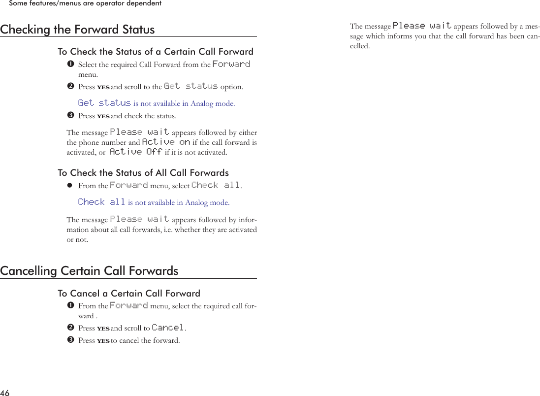 Checking the Forward StatusTo Check the Status of a Certain Call ForwardSelect the required Call Forward from the Forwardmenu.Press YES and scroll to the Get status option.Get status is not available in Analog mode.Press YES and check the status.The message Please wait appears followed by eitherthe phone number and Active on if the call forward isactivated, or Active Off if it is not activated.To Check the Status of All Call ForwardslFrom the Forward menu, select Check all.Check all is not available in Analog mode.The message Please wait appears followed by infor-mation about all call forwards, i.e. whether they are activatedor not.Cancelling Certain Call ForwardsTo Cancel a Certain Call ForwardFrom the Forward menu, select the required call for-ward .Press YES and scroll to Cancel.Press YES to cancel the forward.The message Please wait appears followed by a mes-sage which informs you that the call forward has been can-celled.46Some features/menus are operator dependent