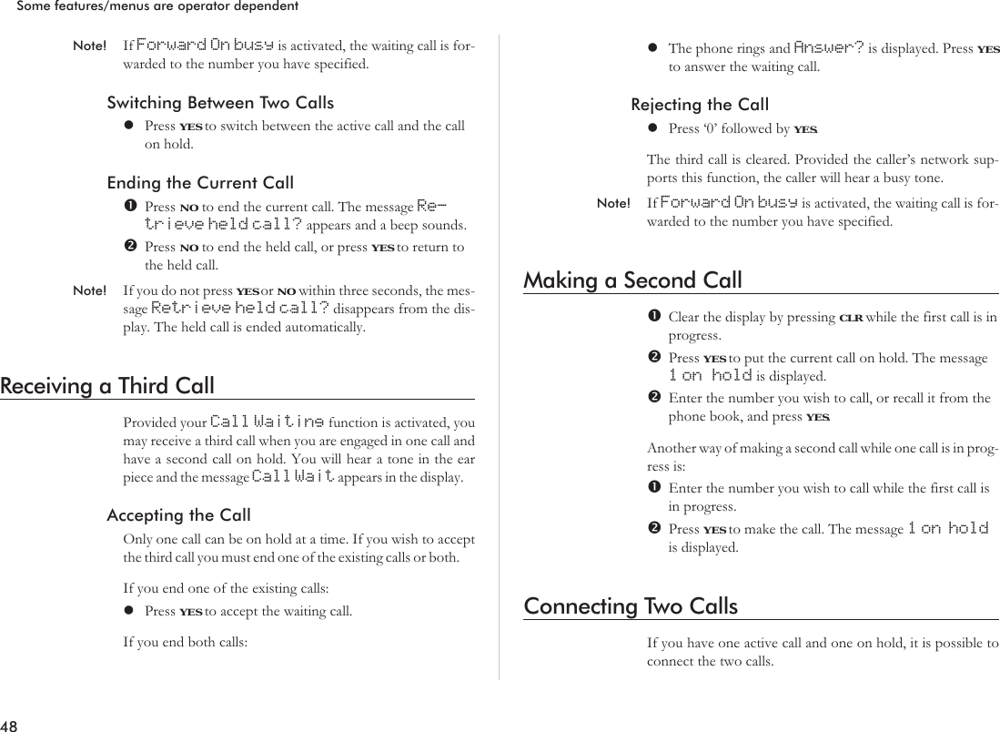 Note! If Forward On busy is activated, the waiting call is for-warded to the number you have specified.Switching Between Two CallslPress YES to switch between the active call and the callon hold.Ending the Current CallPress NO to end the current call. The message Re-trieve held call? appears and a beep sounds.Press NO to end the held call, or press YES to return tothe held call.Note! If you do not press YES or NO within three seconds, the mes-sage Retrieve held call? disappears from the dis-play. The held call is ended automatically.Receiving a Third CallProvided your Call Waiting function is activated, youmay receive a third call when you are engaged in one call andhave a second call on hold. You will hear a tone in the earpiece and the message Call Wait appears in the display.Accepting the CallOnly one call can be on hold at a time. If you wish to acceptthe third call you must end one of the existing calls or both.If you end one of the existing calls:lPress YES to accept the waiting call.If you end both calls:lThe phone rings and Answer? is displayed. Press YESto answer the waiting call.Rejecting the CalllPress ‘0’ followed by YES.The third call is cleared. Provided the caller’s network sup-ports this function, the caller will hear a busy tone.Note! If Forward On busy is activated, the waiting call is for-warded to the number you have specified.Making a Second CallClear the display by pressing CLR while the first call is inprogress.Press YES to put the current call on hold. The message1 on hold is displayed.Enter the number you wish to call, or recall it from thephone book, and press YES.Another way of making a second call while one call is in prog-ress is:Enter the number you wish to call while the first call isin progress.Press YES to make the call. The message 1 on holdis displayed.Connecting Two CallsIf you have one active call and one on hold, it is possible toconnect the two calls.48Some features/menus are operator dependent