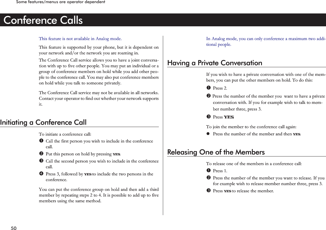 Conference CallsThis feature is not available in Analog mode.This feature is supported by your phone, but it is dependent onyour network and/or the network you are roaming in.The Conference Call service allows you to have a joint conversa-tion with up to five other people. You may put an individual or agroup of conference members on hold while you add other peo-ple to the conference call. You may also put conference memberson hold while you talk to someone privately.The Conference Call service may not be available in all networks.Contact your operator to find out whether your network supportsit.Initiating a Conference CallTo initiate a conference call:Call the first person you wish to include in the conferencecall.Put this person on hold by pressing YES.Call the second person you wish to include in the conferencecall.Press 3, followed by YES to include the two persons in theconference.You can put the conference group on hold and then add a thirdmember by repeating steps 2 to 4. It is possible to add up to fivemembers using the same method.In Analog mode, you can only conference a maximum two addi-tional people.Having a Private ConversationIf you wish to have a private conversation with one of the mem-bers, you can put the other members on hold. To do this:Press 2.Press the number of the member you want to have a privateconversation with. If you for example wish to talk to mem-ber number three, press 3.Press YES.To join the member to the conference call again:lPress the number of the member and then YES.Releasing One of the MembersTo release one of the members in a conference call:Press 1.Press the number of the member you want to release. If youfor example wish to release member number three, press 3.Press YES to release the member.50Some features/menus are operator dependentConference CallsThis feature is not available in Analog mode.This feature is supported by your phone, but it is dependent onyour network and/or the network you are roaming in.The Conference Call service allows you to have a joint conversa-tion with up to five other people. You may put an individual or agroup of conference members on hold while you add other peo-ple to the conference call. You may also put conference memberson hold while you talk to someone privately.The Conference Call service may not be available in all networks.Contact your operator to find out whether your network supportsit.Initiating a Conference CallTo initiate a conference call:Call the first person you wish to include in the conferencecall.Put this person on hold by pressing YES.Call the second person you wish to include in the conferencecall.Press 3, followed by YES to include the two persons in theconference.You can put the conference group on hold and then add a thirdmember by repeating steps 2 to 4. It is possible to add up to fivemembers using the same method.In Analog mode, you can only conference a maximum two addi-tional people.Having a Private ConversationIf you wish to have a private conversation with one of the mem-bers, you can put the other members on hold. To do this:Press 2.Press the number of the member you want to have a privateconversation with. If you for example wish to talk to mem-ber number three, press 3.Press YES.To join the member to the conference call again:lPress the number of the member and then YES.Releasing One of the MembersTo release one of the members in a conference call:Press 1.Press the number of the member you want to release. If youfor example wish to release member number three, press 3.Press YES to release the member.