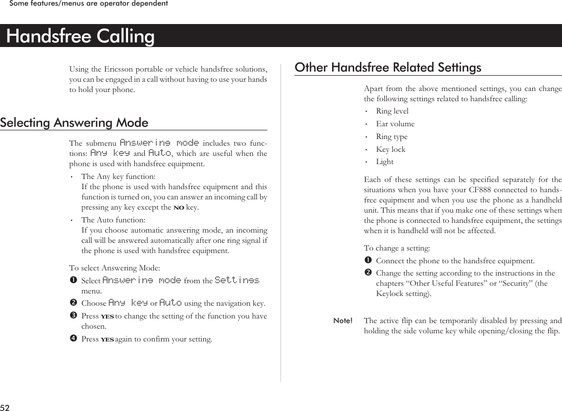 Handsfree CallingUsing the Ericsson portable or vehicle handsfree solutions,you can be engaged in a call without having to use your handsto hold your phone.Selecting Answering ModeThe submenu Answering mode includes two func-tions: Any key and Auto, which are useful when thephone is used with handsfree equipment.•The Any key function:If the phone is used with handsfree equipment and thisfunction is turned on, you can answer an incoming call bypressing any key except the NO key.•The Auto function:If you choose automatic answering mode, an incomingcall will be answered automatically after one ring signal ifthe phone is used with handsfree equipment.To select Answering Mode:Select Answering mode from the Settingsmenu.Choose Any key or Auto using the navigation key.Press YES to change the setting of the function you havechosen.Press YES again to confirm your setting.Other Handsfree Related SettingsApart from the above mentioned settings, you can changethe following settings related to handsfree calling:•Ring level•Ear volume•Ring type•Key lock•LightEach of these settings can be specified separately for thesituations when you have your CF888 connected to hands-free equipment and when you use the phone as a handheldunit. This means that if you make one of these settings whenthe phone is connected to handsfree equipment, the settingswhen it is handheld will not be affected.To change a setting:Connect the phone to the handsfree equipment.Change the setting according to the instructions in thechapters “Other Useful Features” or “Security” (theKeylock setting).Note! The active flip can be temporarily disabled by pressing andholding the side volume key while opening/closing the flip.52Some features/menus are operator dependent