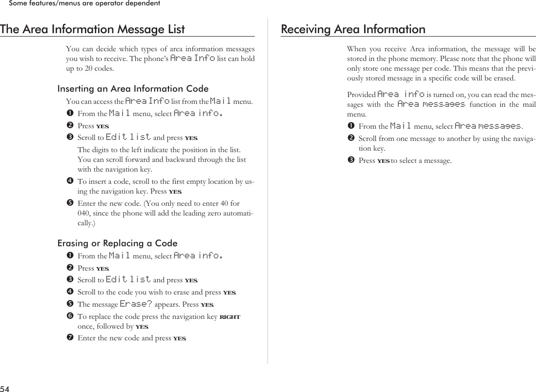 The Area Information Message ListYou can decide which types of area information messagesyou wish to receive. The phone’s Area Info list can holdup to 20 codes.Inserting an Area Information CodeYou can access the Area Info list from the Mail menu.From the Mail menu, select Area info.Press YES.Scroll to Edit list and press YES.The digits to the left indicate the position in the list.You can scroll forward and backward through the listwith the navigation key.To insert a code, scroll to the first empty location by us-ing the navigation key. Press YES.Enter the new code. (You only need to enter 40 for040, since the phone will add the leading zero automati-cally.)Erasing or Replacing a CodeFrom the Mail menu, select Area info.Press YES.Scroll to Edit list and press YES.Scroll to the code you wish to erase and press YES.The message Erase? appears. Press YES.To replace the code press the navigation key RIGHTonce, followed by YES.Enter the new code and press YES.Receiving Area InformationWhen you receive Area information, the message will bestored in the phone memory. Please note that the phone willonly store one message per code. This means that the previ-ously stored message in a specific code will be erased.Provided Area info is turned on, you can read the mes-sages with the Area messages function in the mailmenu.From the Mail menu, select Area messages.Scroll from one message to another by using the naviga-tion key.Press YES to select a message.54Some features/menus are operator dependent