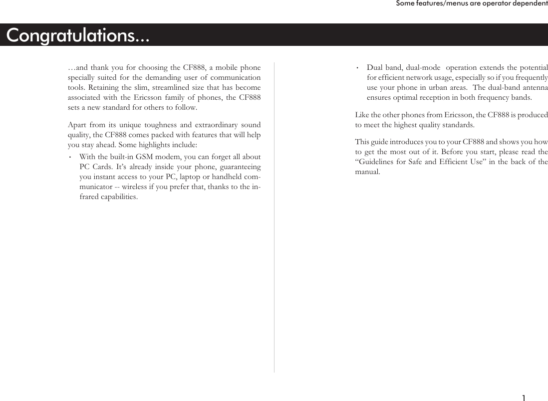 Congratulations...…and thank you for choosing the CF888, a mobile phonespecially suited for the demanding user of communicationtools. Retaining the slim, streamlined size that has becomeassociated with the Ericsson family of phones, the CF888sets a new standard for others to follow.Apart from its unique toughness and extraordinary soundquality, the CF888 comes packed with features that will helpyou stay ahead. Some highlights include:•With the built-in GSM modem, you can forget all aboutPC Cards. It’s already inside your phone, guaranteeingyou instant access to your PC, laptop or handheld com-municator -- wireless if you prefer that, thanks to the in-frared capabilities.•Dual band, dual-mode operation extends the potentialfor efficient network usage, especially so if you frequentlyuse your phone in urban areas. The dual-band antennaensures optimal reception in both frequency bands.Like the other phones from Ericsson, the CF888 is producedto meet the highest quality standards.This guide introduces you to your CF888 and shows you howto get the most out of it. Before you start, please read the“Guidelines for Safe and Efficient Use” in the back of themanual.1Some features/menus are operator dependent
