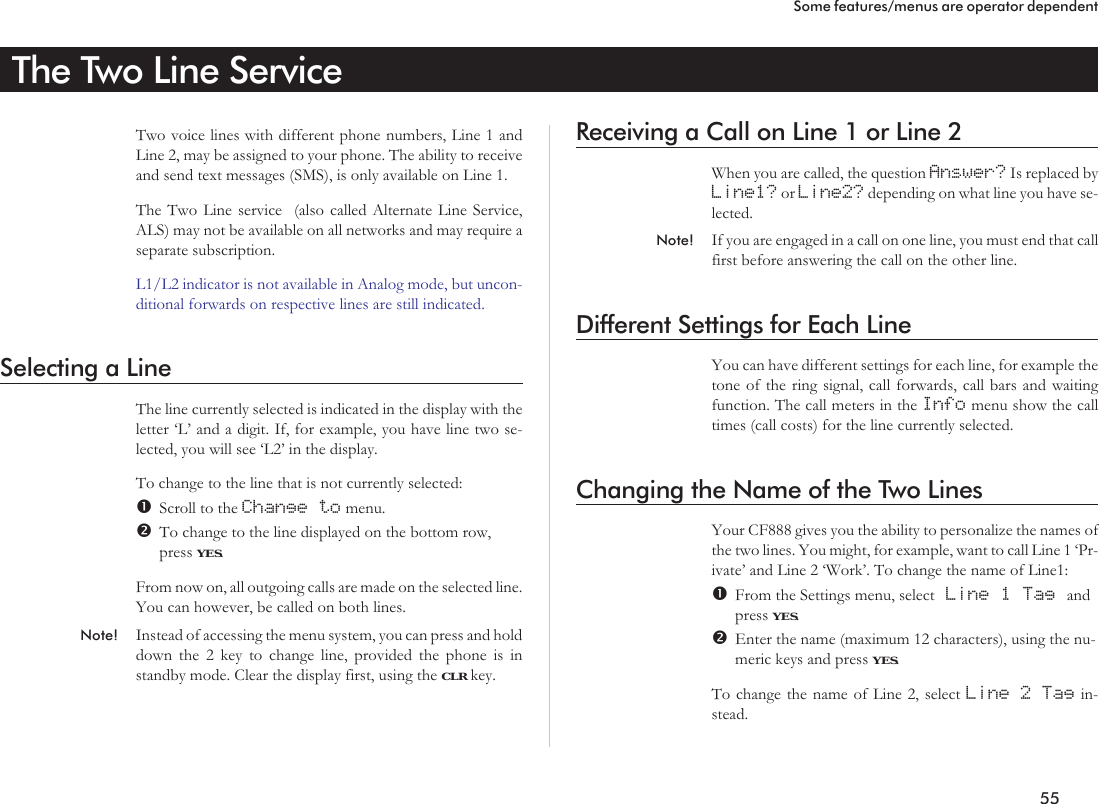 The Two Line ServiceTwo voice lines with different phone numbers, Line 1 andLine 2, may be assigned to your phone. The ability to receiveand send text messages (SMS), is only available on Line 1.The Two Line service (also called Alternate Line Service,ALS) may not be available on all networks and may require aseparate subscription.L1/L2 indicator is not available in Analog mode, but uncon-ditional forwards on respective lines are still indicated.Selecting a LineThe line currently selected is indicated in the display with theletter ‘L’ and a digit. If, for example, you have line two se-lected, you will see ‘L2’ in the display.To change to the line that is not currently selected:Scroll to the Change to menu.To change to the line displayed on the bottom row,press YES.From now on, all outgoing calls are made on the selected line.You can however, be called on both lines.Note! Instead of accessing the menu system, you can press and holddown the 2 key to change line, provided the phone is instandby mode. Clear the display first, using the CLR key.Receiving a Call on Line 1 or Line 2When you are called, the question Answer? Is replaced byLine1? or Line2? depending on what line you have se-lected.Note! If you are engaged in a call on one line, you must end that callfirst before answering the call on the other line.Different Settings for Each LineYou can have different settings for each line, for example thetone of the ring signal, call forwards, call bars and waitingfunction. The call meters in the Info menu show the calltimes (call costs) for the line currently selected.Changing the Name of the Two LinesYour CF888 gives you the ability to personalize the names ofthe two lines. You might, for example, want to call Line 1 ‘Pr-ivate’ and Line 2 ‘Work’. To change the name of Line1:From the Settings menu, select Line 1 Tag andpress YES.Enter the name (maximum 12 characters), using the nu-meric keys and press YES.To change the name of Line 2, select Line 2 Tag in-stead.55Some features/menus are operator dependent