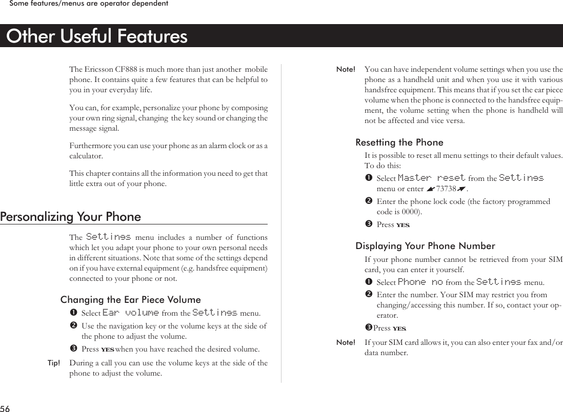 Other Useful FeaturesThe Ericsson CF888 is much more than just another mobilephone. It contains quite a few features that can be helpful toyou in your everyday life.You can, for example, personalize your phone by composingyour own ring signal, changing the key sound or changing themessage signal.Furthermore you can use your phone as an alarm clock or as acalculator.This chapter contains all the information you need to get thatlittle extra out of your phone.Personalizing Your PhoneThe Settings menu includes a number of functionswhich let you adapt your phone to your own personal needsin different situations. Note that some of the settings dependon if you have external equipment (e.g. handsfree equipment)connected to your phone or not.Changing the Ear Piece VolumeSelect Ear volume from the Settings menu.Use the navigation key or the volume keys at the side ofthe phone to adjust the volume.Press YES when you have reached the desired volume.Tip! During a call you can use the volume keys at the side of thephone to adjust the volume.Note! You can have independent volume settings when you use thephone as a handheld unit and when you use it with varioushandsfree equipment. This means that if you set the ear piecevolume when the phone is connected to the handsfree equip-ment, the volume setting when the phone is handheld willnot be affected and vice versa.Resetting the PhoneIt is possible to reset all menu settings to their default values.To do this:Select Master reset from the Settingsmenu or enter L73738R.Enter the phone lock code (the factory programmedcode is 0000).Press YES.Displaying Your Phone NumberIf your phone number cannot be retrieved from your SIMcard, you can enter it yourself.Select Phone no from the Settings menu.Enter the number. Your SIM may restrict you fromchanging/accessing this number. If so, contact your op-erator.Press YES.Note! If your SIM card allows it, you can also enter your fax and/ordata number.56Some features/menus are operator dependent