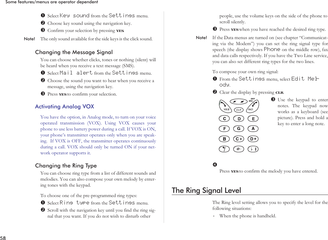 Select Key sound from the Settings menu.Choose key sound using the navigation key.Confirm your selection by pressing YES.Note! The only sound available for the side keys is the click sound.Changing the Message SignalYou can choose whether clicks, tones or nothing (silent) willbe heard when you receive a text message (SMS).Select Mail alert from the Settings menu.Choose the sound you want to hear when you receive amessage, using the navigation key.Press YES to confirm your selection.Activating Analog VOXYou have the option, in Analog mode, to turn on your voiceoperated transmission (VOX). Using VOX causes yourphone to use less battery power during a call. If VOX is ON,your phone’s transmitter operates only when you are speak-ing. If VOX is OFF, the transmitter operates continuouslyduring a call. VOX should only be turned ON if your net-work operator supports it.Changing the Ring TypeYou can choose ring type from a list of different sounds andmelodies. You can also compose your own melody by enter-ing tones with the keypad.To choose one of the pre-programmed ring types:Select Ring type from the Settings menu.Scroll with the navigation key until you find the ring sig-nal that you want. If you do not wish to disturb otherpeople, use the volume keys on the side of the phone toscroll silently.Press YES when you have reached the desired ring type.Note! If the Data menus are turned on (see chapter “Communicat-ing via the Modem”) you can set the ring signal type forspeech (the display shows Phone on the middle row), faxand data calls respectively. If you have the Two Line service,you can also set different ring types for the two lines.To compose your own ring signal:From the Settings menu, select Edit Mel-ody.Clear the display by pressing CLR.Use the keypad to enternotes. The keypad nowworks as a keyboard (seepicture). Press and hold akey to enter a long note.Press YES to confirm the melody you have entered.The Ring Signal LevelThe Ring level setting allows you to specify the level for thefollowing situations:•When the phone is handheld.58Some features/menus are operator dependent