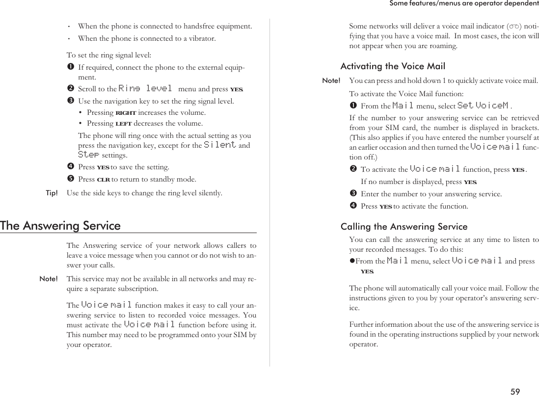 •When the phone is connected to handsfree equipment.•When the phone is connected to a vibrator.To set the ring signal level:If required, connect the phone to the external equip-ment.Scroll to the Ring level menu and press YES.Use the navigation key to set the ring signal level.•Pressing RIGHT increases the volume.•Pressing LEFT decreases the volume.The phone will ring once with the actual setting as youpress the navigation key, except for the Silent andStep settings.Press YES to save the setting.Press CLR to return to standby mode.Tip! Use the side keys to change the ring level silently.The Answering ServiceThe Answering service of your network allows callers toleave a voice message when you cannot or do not wish to an-swer your calls.Note! This service may not be available in all networks and may re-quire a separate subscription.The Voice mail function makes it easy to call your an-swering service to listen to recorded voice messages. Youmust activate the Voice mail function before using it.This number may need to be programmed onto your SIM byyour operator.Some networks will deliver a voice mail indicator (T) noti-fying that you have a voice mail. In most cases, the icon willnot appear when you are roaming.Activating the Voice MailNote! You can press and hold down 1 to quickly activate voice mail.To activate the Voice Mail function:From the Mail menu, select Set VoiceM .If the number to your answering service can be retrievedfrom your SIM card, the number is displayed in brackets.(This also applies if you have entered the number yourself atan earlier occasion and then turned the Voice mail func-tion off.)To activate the Voice mail function, press YES .If no number is displayed, press YES.Enter the number to your answering service.Press YES to activate the function.Calling the Answering ServiceYou can call the answering service at any time to listen toyour recorded messages. To do this:lFrom the Mail menu, select Voice mail and pressYES.The phone will automatically call your voice mail. Follow theinstructions given to you by your operator’s answering serv-ice.Further information about the use of the answering service isfound in the operating instructions supplied by your networkoperator.59Some features/menus are operator dependent