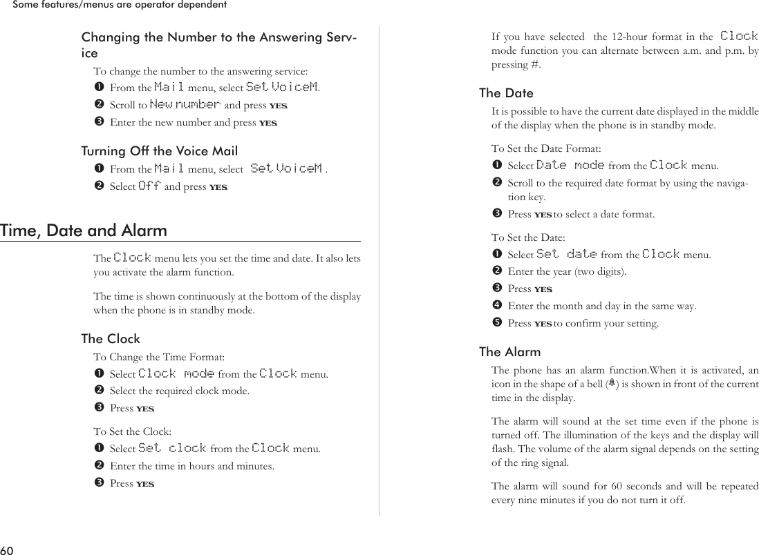 Changing the Number to the Answering Serv-iceTo change the number to the answering service:From the Mail menu, select Set VoiceM.Scroll to New number and press YES.Enter the new number and press YES.Turning Off the Voice MailFrom the Mail menu, select Set VoiceM .Select Off and press YES.Time, Date and AlarmThe Clock menu lets you set the time and date. It also letsyou activate the alarm function.The time is shown continuously at the bottom of the displaywhen the phone is in standby mode.The ClockTo Change the Time Format:Select Clock mode from the Clock menu.Select the required clock mode.Press YES.To Set the Clock:Select Set clock from the Clock menu.Enter the time in hours and minutes.Press YES.If you have selected the 12-hour format in the Clockmode function you can alternate between a.m. and p.m. bypressing #.The DateIt is possible to have the current date displayed in the middleof the display when the phone is in standby mode.To Set the Date Format:Select Date mode from the Clock menu.Scroll to the required date format by using the naviga-tion key.Press YES to select a date format.To Set the Date:Select Set date from the Clock menu.Enter the year (two digits).Press YES.Enter the month and day in the same way.Press YES to confirm your setting.The AlarmThe phone has an alarm function.When it is activated, anicon in the shape of a bell (B) is shown in front of the currenttime in the display.The alarm will sound at the set time even if the phone isturned off. The illumination of the keys and the display willflash. The volume of the alarm signal depends on the settingof the ring signal.The alarm will sound for 60 seconds and will be repeatedevery nine minutes if you do not turn it off.60Some features/menus are operator dependent