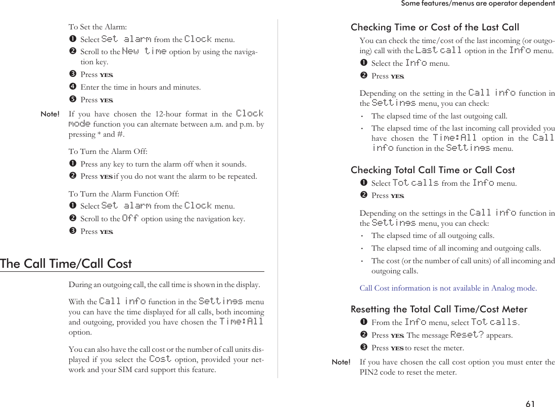 To Set the Alarm:Select Set alarm from the Clock menu.Scroll to the New time option by using the naviga-tion key.Press YES.Enter the time in hours and minutes.Press YES.Note! If you have chosen the 12-hour format in the Clockmode function you can alternate between a.m. and p.m. bypressing * and #.To Turn the Alarm Off:Press any key to turn the alarm off when it sounds.Press YES if you do not want the alarm to be repeated.To Turn the Alarm Function Off:Select Set alarm from the Clock menu.Scroll to the Off option using the navigation key.Press YES.The Call Time/Call CostDuring an outgoing call, the call time is shown in the display.With the Call info function in the Settings menuyou can have the time displayed for all calls, both incomingand outgoing, provided you have chosen the Time:Alloption.You can also have the call cost or the number of call units dis-played if you select the Cost option, provided your net-work and your SIM card support this feature.Checking Time or Cost of the Last CallYou can check the time/cost of the last incoming (or outgo-ing) call with the Last call option in the Info menu.Select the Info menu.Press YES.Depending on the setting in the Call info function inthe Settings menu, you can check:•The elapsed time of the last outgoing call.•The elapsed time of the last incoming call provided youhave chosen the Time:All option in the Callinfo function in the Settings menu.Checking Total Call Time or Call CostSelect Tot calls from the Info menu.Press YES.Depending on the settings in the Call info function inthe Settings menu, you can check:•The elapsed time of all outgoing calls.•The elapsed time of all incoming and outgoing calls.•The cost (or the number of call units) of all incoming andoutgoing calls.Call Cost information is not available in Analog mode.Resetting the Total Call Time/Cost MeterFrom the Info menu, select Tot calls.Press YES. The message Reset? appears.Press YES to reset the meter.Note! If you have chosen the call cost option you must enter thePIN2 code to reset the meter.61Some features/menus are operator dependent
