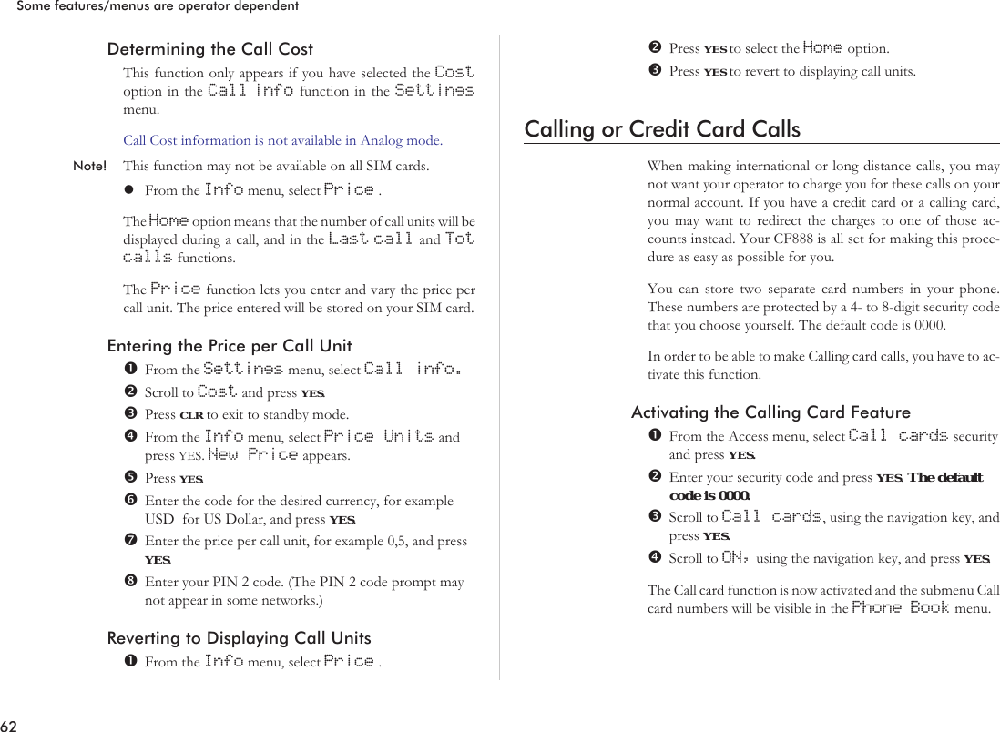 Determining the Call CostThis function only appears if you have selected the Costoption in the Call info function in the Settingsmenu.Call Cost information is not available in Analog mode.Note! This function may not be available on all SIM cards.lFrom the Info menu, select Price .The Home option means that the number of call units will bedisplayed during a call, and in the Last call and Totcalls functions.The Price function lets you enter and vary the price percall unit. The price entered will be stored on your SIM card.Entering the Price per Call UnitFrom the Settings menu, select Call info.Scroll to Cost and press YES.Press CLR to exit to standby mode.From the Info menu, select Price Units andpress YES.New Price appears.Press YES.Enter the code for the desired currency, for exampleUSD for US Dollar, and press YES.Enter the price per call unit, for example 0,5, and pressYES.Enter your PIN 2 code. (The PIN 2 code prompt maynot appear in some networks.)Reverting to Displaying Call UnitsFrom the Info menu, select Price .Press YES to select the Home option.Press YES to revert to displaying call units.Calling or Credit Card CallsWhen making international or long distance calls, you maynot want your operator to charge you for these calls on yournormal account. If you have a credit card or a calling card,you may want to redirect the charges to one of those ac-counts instead. Your CF888 is all set for making this proce-dure as easy as possible for you.You can store two separate card numbers in your phone.These numbers are protected by a 4- to 8-digit security codethat you choose yourself. The default code is 0000.In order to be able to make Calling card calls, you have to ac-tivate this function.Activating the Calling Card FeatureFrom the Access menu, select Call cards securityand press YES.Enter your security code and press YES.The defaultcode is 0000.Scroll to Call cards, using the navigation key, andpress YES.Scroll to ON, using the navigation key, and press YES.The Call card function is now activated and the submenu Callcard numbers will be visible in the Phone Book menu.62Some features/menus are operator dependent