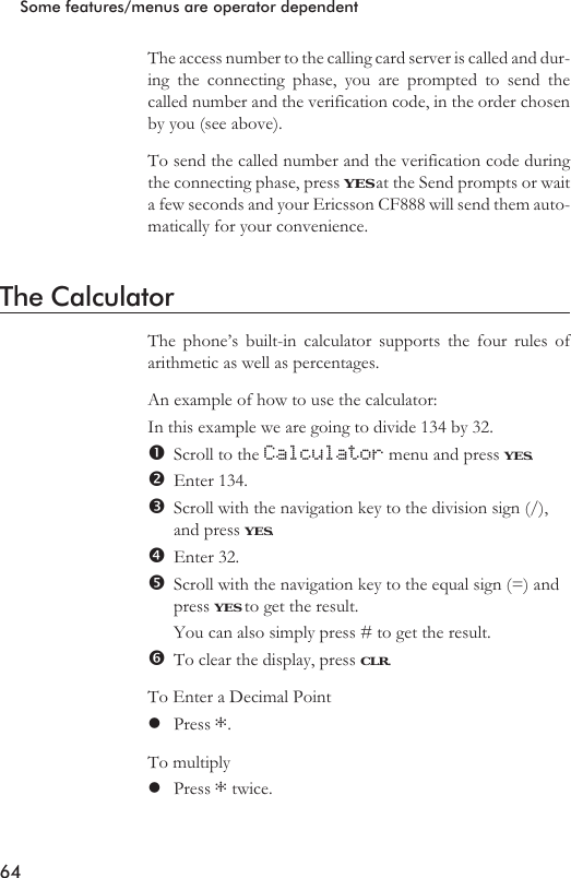 The access number to the calling card server is called and dur-ing the connecting phase, you are prompted to send thecalled number and the verification code, in the order chosenby you (see above).To send the called number and the verification code duringthe connecting phase, press YES at the Send prompts or waita few seconds and your Ericsson CF888 will send them auto-matically for your convenience.The CalculatorThe phone’s built-in calculator supports the four rules ofarithmetic as well as percentages.An example of how to use the calculator:In this example we are going to divide 134 by 32.Scroll to the Calculator menu and press YES.Enter 134.Scroll with the navigation key to the division sign (/),and press YES.Enter 32.Scroll with the navigation key to the equal sign (=) andpress YES to get the result.You can also simply press # to get the result.To clear the display, press CLR.To Enter a Decimal PointlPress *.To multiplylPress *twice.64Some features/menus are operator dependent