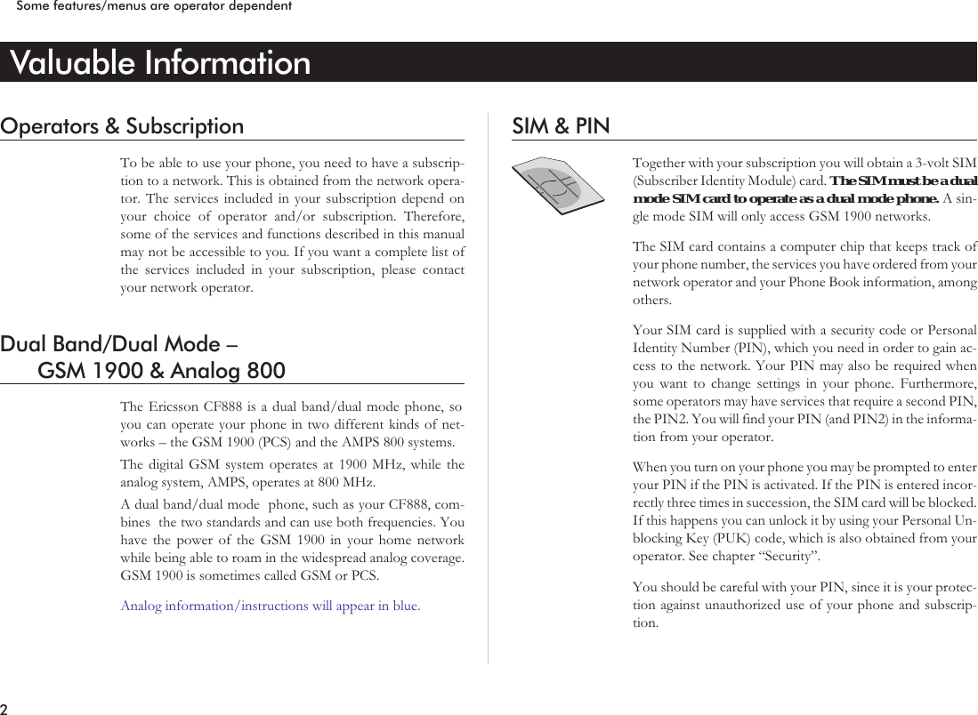 Valuable InformationOperators &amp; SubscriptionTo be able to use your phone, you need to have a subscrip-tion to a network. This is obtained from the network opera-tor. The services included in your subscription depend onyour choice of operator and/or subscription. Therefore,some of the services and functions described in this manualmay not be accessible to you. If you want a complete list ofthe services included in your subscription, please contactyour network operator.Dual Band/Dual Mode –GSM 1900 &amp; Analog 800The Ericsson CF888 is a dual band/dual mode phone, soyou can operate your phone in two different kinds of net-works – the GSM 1900 (PCS) and the AMPS 800 systems.The digital GSM system operates at 1900 MHz, while theanalog system, AMPS, operates at 800 MHz.A dual band/dual mode phone, such as your CF888, com-bines the two standards and can use both frequencies. Youhave the power of the GSM 1900 in your home networkwhile being able to roam in the widespread analog coverage.GSM 1900 is sometimes called GSM or PCS.Analog information/instructions will appear in blue.SIM &amp; PINTogether with your subscription you will obtain a 3-volt SIM(Subscriber Identity Module) card. TheSIMmustbeadualmode SIM card to operate as a dual mode phone. A sin-gle mode SIM will only access GSM 1900 networks.The SIM card contains a computer chip that keeps track ofyour phone number, the services you have ordered from yournetwork operator and your Phone Book information, amongothers.Your SIM card is supplied with a security code or PersonalIdentity Number (PIN), which you need in order to gain ac-cess to the network. Your PIN may also be required whenyou want to change settings in your phone. Furthermore,some operators may have services that require a second PIN,the PIN2. You will find your PIN (and PIN2) in the informa-tion from your operator.When you turn on your phone you may be prompted to enteryour PIN if the PIN is activated. If the PIN is entered incor-rectly three times in succession, the SIM card will be blocked.If this happens you can unlock it by using your Personal Un-blocking Key (PUK) code, which is also obtained from youroperator. See chapter “Security”.You should be careful with your PIN, since it is your protec-tion against unauthorized use of your phone and subscrip-tion.2Some features/menus are operator dependent