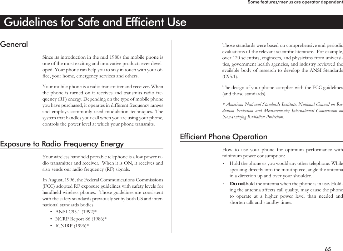 Guidelines for Safe and Efficient UseGeneralSince its introduction in the mid 1980s the mobile phone isone of the most exciting and innovative products ever devel-oped. Your phone can help you to stay in touch with your of-fice, your home, emergency services and others.Your mobile phone is a radio transmitter and receiver. Whenthe phone is turned on it receives and transmits radio fre-quency (RF) energy. Depending on the type of mobile phoneyou have purchased, it operates in different frequency rangesand employs commonly used modulation techniques. Thesystem that handles your call when you are using your phone,controls the power level at which your phone transmits.Exposure to Radio Frequency EnergyYour wireless handheld portable telephone is a low power ra-dio transmitter and receiver. When it is ON, it receives andalso sends our radio frequency (RF) signals.In August, 1996, the Federal Communications Commissions(FCC) adopted RF exposure guidelines with safety levels forhandheld wireless phones. Those guidelines are consistentwith the safety standards previously set by both US and inter-national standards bodies:•ANSI C95.1 (1992)*•NCRP Report 86 (1986)*•ICNIRP (1996)*Those standards were based on comprehensive and periodicevaluations of the relevant scientific literature. For example,over 120 scientists, engineers, and physicians from universi-ties, government health agencies, and industry reviewed theavailable body of research to develop the ANSI Standards(C95.1).The design of your phone complies with the FCC guidelines(and those standards).* American National Standards Institute: National Council on Ra-diation Protection and Measurements; International Commission onNon-Ionizing Radiation Protection.Efficient Phone OperationHow to use your phone for optimum performance withminimum power consumption:•Hold the phone as you would any other telephone. Whilespeaking directly into the mouthpiece, angle the antennain a direction up and over your shoulder.•Donot hold the antenna when the phone is in use. Hold-ing the antenna affects call quality, may cause the phoneto operate at a higher power level than needed andshorten talk and standby times.65Some features/menus are operator dependent