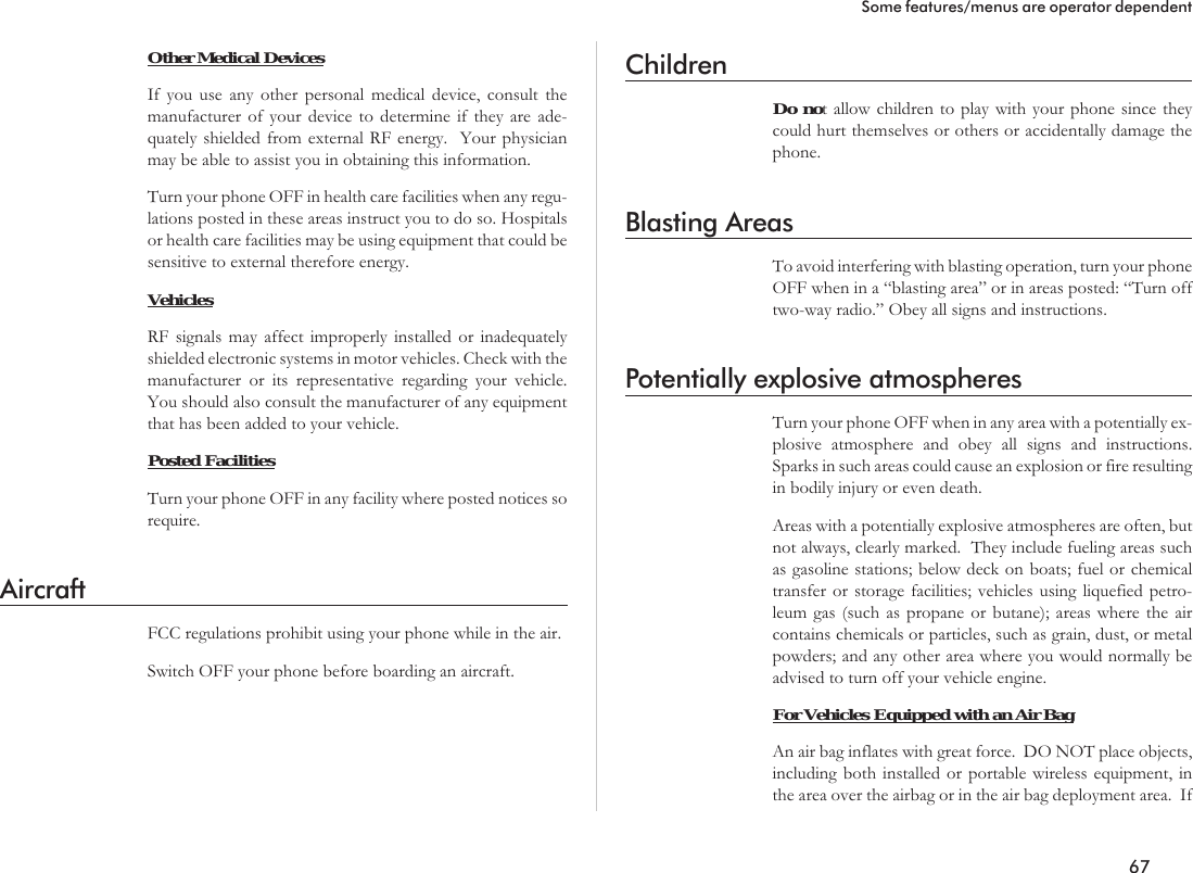 Other Medical DevicesIf you use any other personal medical device, consult themanufacturer of your device to determine if they are ade-quately shielded from external RF energy. Your physicianmay be able to assist you in obtaining this information.Turn your phone OFF in health care facilities when any regu-lations posted in these areas instruct you to do so. Hospitalsor health care facilities may be using equipment that could besensitive to external therefore energy.VehiclesRF signals may affect improperly installed or inadequatelyshielded electronic systems in motor vehicles. Check with themanufacturer or its representative regarding your vehicle.You should also consult the manufacturer of any equipmentthat has been added to your vehicle.Posted FacilitiesTurn your phone OFF in any facility where posted notices sorequire.AircraftFCC regulations prohibit using your phone while in the air.Switch OFF your phone before boarding an aircraft.ChildrenDo not allow children to play with your phone since theycould hurt themselves or others or accidentally damage thephone.Blasting AreasTo avoid interfering with blasting operation, turn your phoneOFF when in a “blasting area” or in areas posted: “Turn offtwo-way radio.” Obey all signs and instructions.Potentially explosive atmospheresTurn your phone OFF when in any area with a potentially ex-plosive atmosphere and obey all signs and instructions.Sparks in such areas could cause an explosion or fire resultingin bodily injury or even death.Areas with a potentially explosive atmospheres are often, butnot always, clearly marked. They include fueling areas suchas gasoline stations; below deck on boats; fuel or chemicaltransfer or storage facilities; vehicles using liquefied petro-leum gas (such as propane or butane); areas where the aircontains chemicals or particles, such as grain, dust, or metalpowders; and any other area where you would normally beadvised to turn off your vehicle engine.For Vehicles Equipped with an Air BagAn air bag inflates with great force. DO NOT place objects,including both installed or portable wireless equipment, inthe area over the airbag or in the air bag deployment area. If67Some features/menus are operator dependent