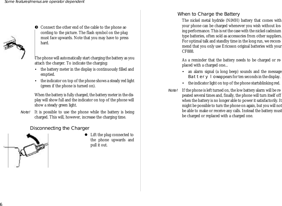    ŽCon nect the other end of the ca ble to the phone ac -cord ing to the pic ture. The flash sym bol on the plugmust face up wards. Note that you may have to presshard.The phone will auto mati cally start charg ing the bat tery as you at tach the charger. To in di cate the charg ing:•the bat tery me ter in the dis play is con tinu ously filled andemp tied.•the in di ca tor on top of the phone shows a steady red light(green if the phone is turned on).When the bat tery is fully charged, the bat tery me ter in the dis -play will show full and the in di ca tor on top of the phone willshow a steady green light.Note! It is pos si ble to use the phone while the battery is be ingcharged. This will, how ever, in crease the charg ing time.Dis con necting the ChargerlLift the plug con nected tothe phone up wards andpull it out.When to Charge the Bat teryThe nickel metal hy dride (NiMH) bat tery that comes withyour phone can be charged whe ne ver you wish with out los -ing performance. This is not the case with the nickel cad mium type bat ter ies, of ten sold as ac ces so ries from other suppliers.For op ti mal talk and standby time in the long run, we re com -mend that you only use Er ics son origi nal bat ter ies with yourCF888.As a re minder that the bat tery needs to be charged or re -placed with a charged one...•an alarm sig nal (a long beep) sounds and the mes sageBat tery low ap pears for ten sec onds in the dis play.•the in di ca tor light on top of the phone starts blink ing red.Note! If the phone is left turned on, the low bat tery alarm will be re -peated sev eral times and, fi nally, the phone will turn it self offwhen the bat tery is no longer able to power it sat is fac to rily. Itmight be pos si ble to turn the phone on again, but you will not be able to make or re ceive any calls. In stead the bat tery mustbe charged or re placed with a charged one.6Some fea tures/menus are op era tor dependent