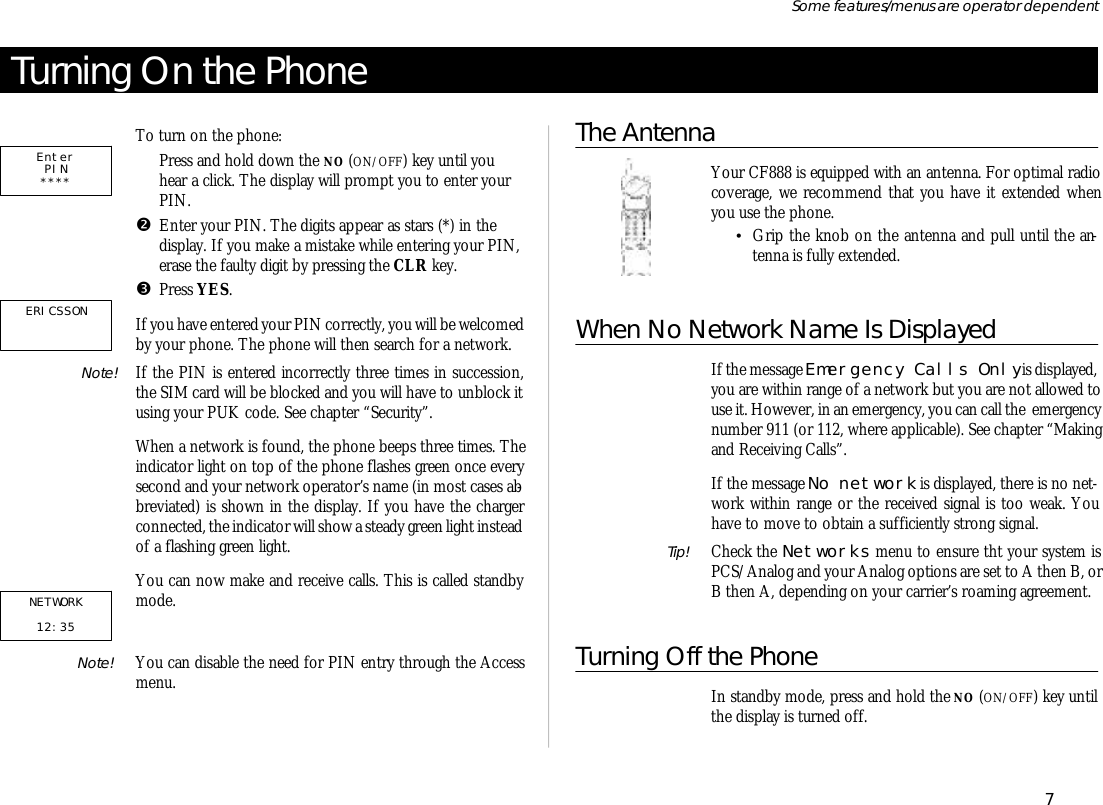 Turn ing On the PhoneTo turn on the phone:ŒPress and hold down the NO (ON/OFF) key un til youhear a click. The dis play will prompt you to en ter yourPIN.•En ter your PIN. The dig its ap pear as stars (*) in thedisplay. If you make a mis take while en ter ing your PIN, erase the faulty digit by press ing the CLR key.ŽPress YES.If you have en tered your PIN cor rectly, you will be wel comed by your phone. The phone will then search for a net work.Note! If the PIN is en tered in cor rectly three times in suc ces sion,the SIM card will be blocked and you will have to un block itus ing your PUK code. See chap ter “Se cu rity”.When a net work is found, the phone beeps three times. Thein di ca tor light on top of the phone flashes green once everysec ond and your net work op era tor’s name (in most cases ab -bre vi ated) is shown in the dis play. If you have the chargercon nected, the in di ca tor will show a steady green light in stead of a flash ing green light.You can now make and re ceive calls. This is called standbymode.Note!  You can dis able the need for PIN en try through the Ac cessmenu.The AntennaYour CF888 is equipped with an an tenna. For op ti mal ra diocov er age, we rec om mend that you have it ex tended whenyou use the phone.•Grip the knob on the an tenna and pull un til the an -tenna is fully ex tended.When No Net work Name Is Dis playedIf the mes sage Emer gency Calls Only is dis played, you are within range of a net work but you are not al lowed touse it. How ever, in an emer gency, you can call the  emer gency number 911 (or 112, where ap pli ca ble). See chap ter “Mak ingand Re ceiv ing Calls”.If the mes sage No net work is dis played, there is no net -work within range or the re ceived sig nal is too weak. Youhave to move to ob tain a suf fi ciently strong sig nal.Tip!  Check the Net works menu to en sure tht your sys tem isPCS/Ana log and your Ana log op tions are set to A then B, orB then A, de pend ing on your car ri er’s roam ing agree ment.Turning Off the PhoneIn standby mode, press and hold the NO (ON/OFF) key un tilthe dis play is turned off.7Some fea tures/menus are op era tor dependentEnterPIN**** NETWORK12:35ERICSSON