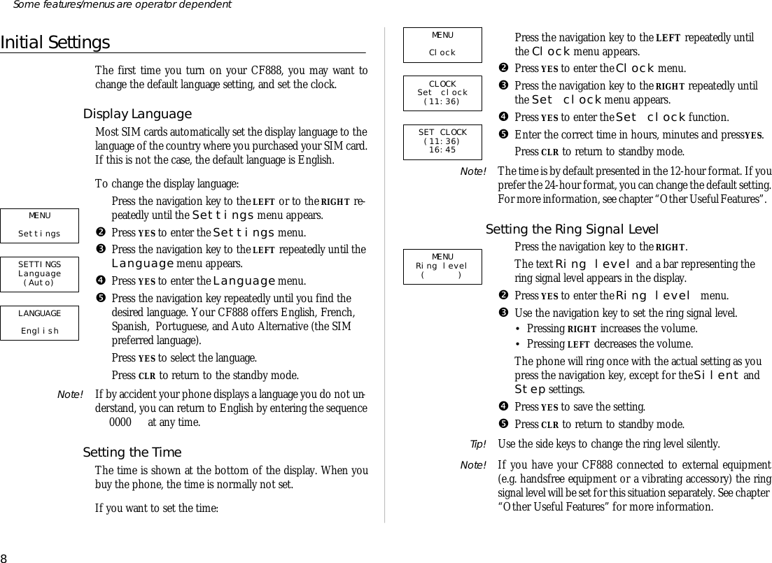 Ini tial Set tingsThe first time you turn on your CF888, you may want tochange the de fault lan guage set ting, and set the clock.Dis play Lan guageMost SIM cards auto mati cally set the dis play lan guage to thelan guage of the coun try where you pur chased your SIM card.If this is not the case, the de fault lan guage is Eng lish.To change the dis play lan guage:ŒPress the navi ga tion key to the LEFT or to the RIGHT re -peat edly un til the Set tings menu ap pears.•Press YES to en ter the Set tings menu.ŽPress the navi ga tion key to the LEFT re peat edly un til the Lan guage menu ap pears.•Press YES to en ter the Lan guage menu.•Press the navi ga tion key re peat edly un til you find thede sired lan guage. Your CF888 of fers Eng lish, French,Span ish,  Por tu guese, and Auto Al ter na tive (the SIMpre ferred lan guage).‘Press YES to se lect the lan guage.’Press CLR to re turn to the standby mode.Note! If by ac ci dent your phone dis plays a lan guage you do not un -der stand, you can re turn to Eng lish by en tering the se quence 0000  at any time.Set ting the TimeThe time is shown at the bot tom of the dis play. When youbuy the phone, the time is nor mally not set.If you want to set the time:ŒPress the navi ga tion key to the LEFT re peat edly un tilthe Clock menu ap pears.•Press YES to en ter the Clock menu.ŽPress the navi ga tion key to the RIGHT re peat edly un tilthe Set clock menu ap pears.•Press YES to en ter the Set clock func tion.•En ter the cor rect time in hours, min utes and press YES.‘Press CLR to re turn to standby mode.Note! The time is by de fault pre sented in the 12-hour for mat. If you pre fer the 24-hour for mat, you can change the de fault set ting. For more in for ma tion, see chapter “Other Use ful Fea tures”.Setting the Ring Sig nal LevelŒPress the navi ga tion key to the RIGHT.The text Ring level and a bar rep re sent ing thering sig nal level ap pears in the dis play.•Press YES to en ter the Ring level menu.ŽUse the navi ga tion key to set the ring sig nal level.•Press ing RIGHT in creases the vol ume.•Press ing LEFT de creases the vol ume.The phone will ring once with the ac tual set ting as youpress the navi ga tion key, ex cept for the Si lent andStep set tings.•Press YES to save the set ting.•Press CLR to re turn to standby mode.Tip! Use the side keys to change the ring level si lently.Note! If you have your CF888 con nected to ex ter nal equip ment(e.g. hands free equip ment or a vi brat ing ac ces sory) the ringsig nal level will be set for this situa tion sepa rately. See chapter “Other Use ful Fea tures” for more in for ma tion.8Some fea tures/menus are op era tor dependentMENU Clock CLOCK Set clock (11:36)SET CLOCK (11:36) 16:45LANGUAGE English SETTINGS Language (Auto)MENU Settings MENU Ring level ( )