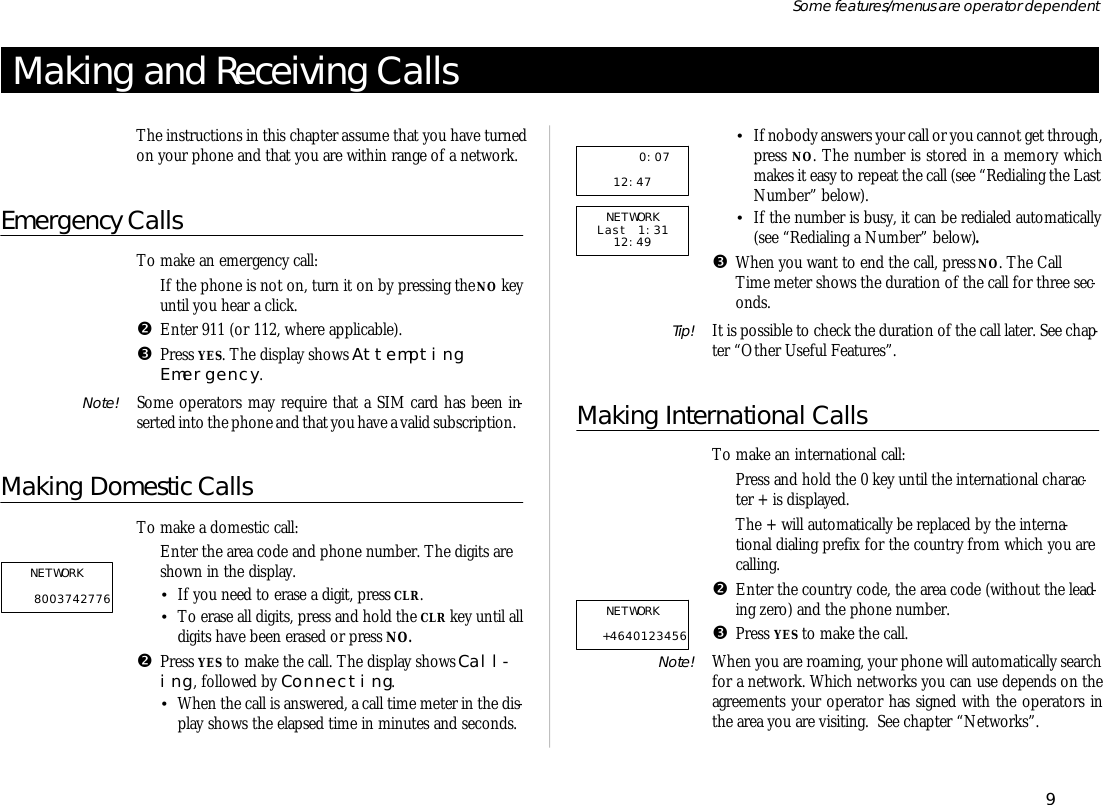 Mak ing and Re ceiv ing CallsThe in struc tions in this chap ter as sume that you have turnedon your phone and that you are within range of a net work.Emer gency CallsTo make an emer gency call:ŒIf the phone is not on, turn it on by press ing the NO key un til you hear a click.•En ter 911 (or 112, where ap pli ca ble).ŽPress YES. The dis play shows At tempt ingEmer gency.Note! Some op era tors may re quire that a SIM card has been in -serted into the phone and that you have a valid sub scrip tion.Making Do mes tic CallsTo make a do mes tic call:ŒEn ter the area code and phone number. The dig its areshown in the dis play.•If you need to erase a digit, press CLR.•To erase all dig its, press and hold the CLR key un til alldig its have been erased or press NO.•Press YES to make the call. The dis play shows Call -ing, fol lowed by Con nect ing.•When the call is an swered, a call time me ter in the dis -play shows the elapsed time in min utes and sec onds.•If no body an swers your call or you can not get through, press NO. The number is stored in a mem ory whichmakes it easy to re peat the call (see “Re di al ing the LastNum ber” be low).•If the number is busy, it can be re di aled auto mati cally(see “Re di al ing a Num ber” be low).ŽWhen you want to end the call, press NO. The CallTime me ter shows the du ra tion of the call for three sec -onds.Tip! It is pos si ble to check the du ra tion of the call later. See chap -ter “Other Use ful Fea tures”.Making In ter na tional CallsTo make an in ter na tional call:ŒPress and hold the 0 key un til the in ter na tional char ac -ter + is dis played.The + will auto mati cally be re placed by the in ter na -tional di al ing pre fix for the coun try from which you arecall ing.•En ter the coun try code, the area code (with out the lead -ing zero) and the phone number.ŽPress YES to make the call.Note! When you are roam ing, your phone will auto mati cally searchfor a net work. Which net works you can use de pends on theagree ments your op era tor has signed with the op era tors inthe area you are visiting.  See chap ter “Net works”.9Some fea tures/menus are op era tor dependent      0:0712:47 NETWORK Last 1:31 12:49 NETWORK   +4640123456 NETWORK   8003742776