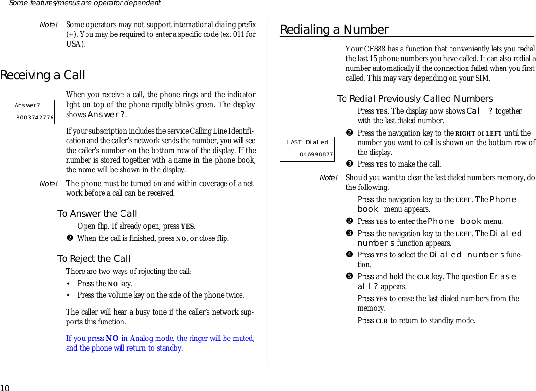 Note! Some op era tors may not sup port in ter na tional di al ing pre fix(+). You may be re quired to en ter a spe cific code (ex: 011 forUSA).Re ceiving a CallWhen you re ceive a call, the phone rings and the in di ca torlight on top of the phone rap idly blinks green. The dis playshows An swer?.If your sub scrip tion in cludes the serv ice Call ing Line Iden ti fi -ca tion and the caller’s net work sends the number, you will see the caller’s number on the bot tom row of the dis play. If thenumber is stored to gether with a name in the phone book,the name will be shown in the dis play.Note! The phone must be turned on and within cov er age of a net -work bef ore a call can be re ceived.To An swer the CallŒOpen flip. If al ready open, press YES.•When the call is fin ished, press NO, or close flip.To Re ject the CallThere are two ways of re ject ing the call:•Press the NO key.•Press the vol ume key on the side of the phone twice.The caller will hear a busy tone if the caller’s net work sup -ports this func tion.If you press NO in Ana log mode, the ringer will be muted,and the phone will re turn to standby.Redialing a Num berYour CF888 has a func tion that con ven iently lets you re dialthe last 15 phone num bers you have called. It can also re dial a number auto mati cally if the con nec tion failed when you firstcalled. This may vary de pend ing on your SIM.To Re dial Pre vi ously Called Num bersŒPress YES. The dis play now shows Call? to getherwith the last di aled number.•Press the navi ga tion key to the RIGHT or LEFT un til thenumber you want to call is shown on the bot tom row of the dis play.ŽPress YES to make the call.Note! Should you want to clear the last di aled num bers mem ory, dothe fol low ing:ŒPress the navi ga tion key to the LEFT. The Phonebook menu ap pears.•Press YES to en ter the Phone book menu.ŽPress the navi ga tion key to the LEFT. The Di alednum bers func tion ap pears.•Press YES to se lect the Di aled num bers func -tion.•Press and hold the CLR key. The ques tion Eraseall? ap pears.‘Press YES to erase the last di aled num bers from themem ory.’Press CLR to re turn to standby mode.10Some fea tures/menus are op era tor dependentLAST Dialed   046998877 Answer?    8003742776