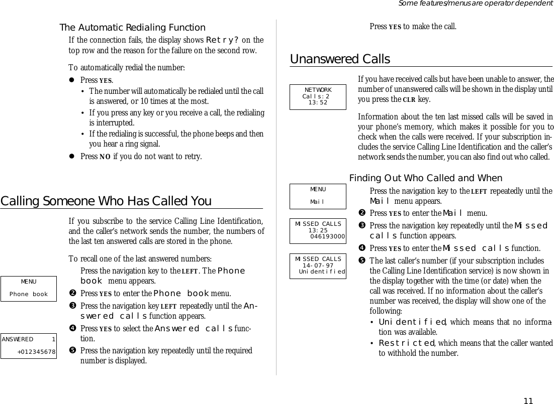 The Auto mat ic Re di al ing Func tionIf the con nec tion fails, the dis play shows Re try? on thetop row and the rea son for the fail ure on the sec ond row.To auto mati cally re dial the number:lPress YES.•The number will auto mati cally be re di aled un til the call is an swered, or 10 times at the most.•If you press any key or you re ceive a call, the re di al ingis in ter rupted.•If the re di al ing is suc cess ful, the phone beeps and thenyou hear a ring sig nal.lPress NO if you do not want to re try. Calling Someone Who Has Called YouIf you sub scribe to the serv ice Call ing Line Iden ti fication,and the caller’s net work sends the number, the num bers ofthe last ten an swered calls are stored in the phone.To re call one of the last an swered num bers:ŒPress the navi ga tion key to the LEFT. The Phonebook menu ap pears.•Press YES to en ter the Phone book menu.ŽPress the navi ga tion key LEFT re peat edly un til the An -swered calls func tion ap pears.•Press YES to se lect the An swered calls func -tion.•Press the navi ga tion key re peat edly un til the re quirednumber is dis played.‘Press YES to make the call.Un an swered CallsIf you have re ceived calls but have been un able to an swer, the number of un an swered calls will be shown in the dis play un til you press the CLR key.In for ma tion about the ten last missed calls will be saved inyour phone’s mem ory, which makes it pos si ble for you tocheck when the calls were re ceived. If your sub scrip tion in -cludes the serv ice Call ing Line Iden ti fi ca tion and the caller’snet work sends the number, you can also find out who called.Finding Out Who Called and WhenŒPress the navi ga tion key to the LEFT re peat edly un til the Mail menu ap pears.•Press YES to en ter the Mail menu.ŽPress the navi ga tion key re peat edly un til the Missed calls func tion ap pears.•Press YES to en ter the Missed calls func tion.•The last caller’s number (if your sub scrip tion in cludesthe Call ing Line Iden ti fi ca tion serv ice) is now shown inthe dis play to gether with the time (or date) when thecall was re ceived. If no in for ma tion about the caller’snumber was re ceived, the dis play will show one of thefol low ing:•Uni den ti fied, which means that no in for ma -tion was avail able.•Re stricted, which means that the caller wantedto with hold the number.11Some fea tures/menus are op era tor dependentMISSED CALLS 13:25 046193000MENU Mail  NETWORK Calls:2  13:52MENU Phone book ANSWERED 1+012345678MISSED CALLS 14-07-97 Unidentified