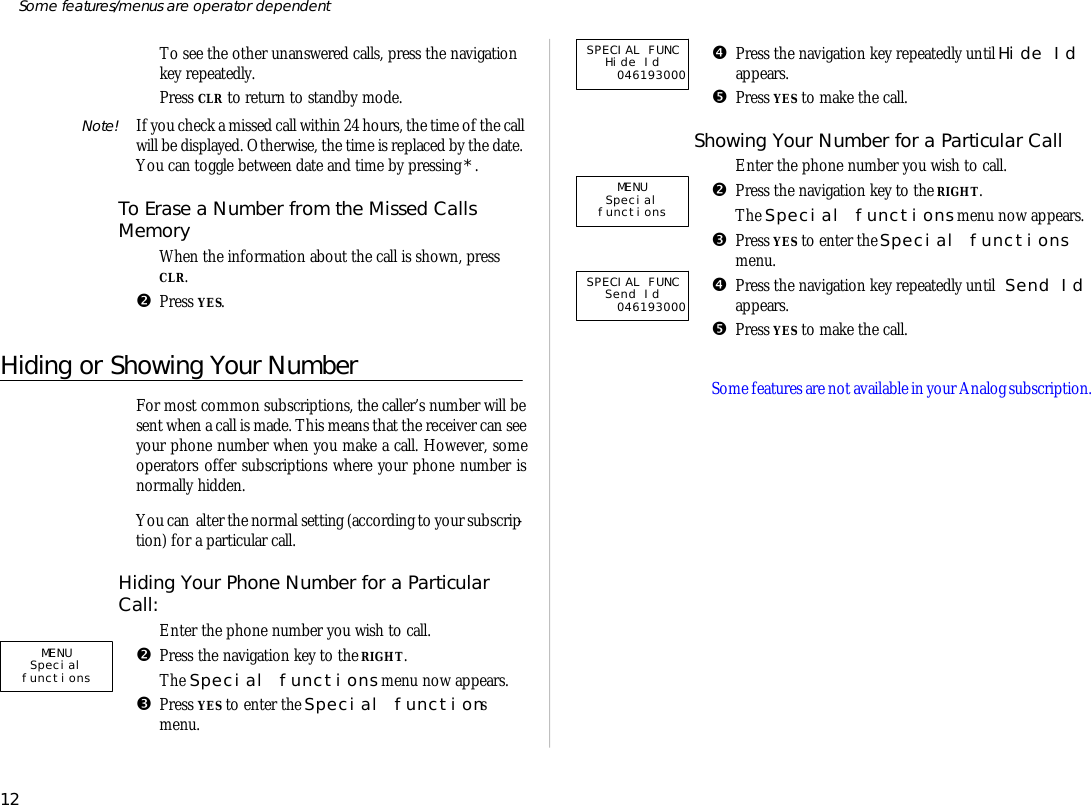 ‘To see the other un an swered calls, press the navi ga tionkey re peat edly.’Press CLR to re turn to standby mode.Note! If you check a missed call within 24 hours, the time of the callwill be dis played. Oth er wise, the time is re placed by the date.You can tog gle be tween date and time by press ing *.To Erase a Num ber from the Missed CallsMem oryŒWhen the in for ma tion about the call is shown, pressCLR.•Press YES.Hiding or Showing Your NumberFor most com mon sub scrip tions, the caller’s number will besent when a call is made. This means that the re ceiver can seeyour phone number when you make a call. How ever, someop era tors of fer sub scrip tions where your phone number isnor mally hid den.You can  al ter the nor mal set ting (ac cord ing to your sub scrip -tion) for a par ticu lar call.Hiding Your Phone Num ber for a Par ticu larCall:ŒEn ter the phone number you wish to call.•Press the navi ga tion key to the RIGHT.The Spe cial func tions menu now ap pears.ŽPress YES to en ter the Spe cial func tionsmenu.•Press the navi ga tion key re peat edly un til Hide Idap pears.•Press YES to make the call.Showing Your Num ber for a Par ticu lar CallŒEn ter the phone number you wish to call.•Press the navi ga tion key to the RIGHT.The Spe cial func tions menu now ap pears.ŽPress YES to en ter the Spe cial func tionsmenu.•Press the navi ga tion key re peat edly un til Send Idap pears.•Press YES to make the call.Some fea tures are not avail able in your Ana log sub scrip tion. 12Some fea tures/menus are op era tor dependentSPECIAL FUNC Send Id 046193000MENUSpecial functions SPECIAL FUNC Hide Id 046193000MENUSpecial functions 