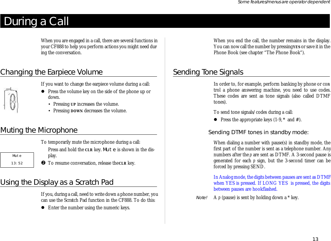 Dur ing a CallWhen you are en gaged in a call, there are several func tions inyour CF888 to help you per form ac tions you might need dur -ing the con ver sa tion.Changing the Earpiece Vol umeIf you want to change the ear piece vol ume dur ing a call:lPress the vol ume key on the side of the phone up ordown.•Press ing UP in creases the vol ume.•Press ing DOWN de creases the vol ume.Muting the Mi cro phoneTo tem po rar ily mute the mi cro phone dur ing a call:ŒPress and hold the CLR key. Mute is shown in the dis -play.•To re sume con ver sa tion, re lease the CLR key.Using the Dis play as a Scratch PadIf you, dur ing a call, need to write down a phone number, you can use the Scratch Pad func tion in the CF888. To do this:lEn ter the number us ing the nu meric keys.When you end the call, the number re mains in the dis play.You can now call the number by press ing YES or save it in thePhone Book (see chap ter “The Phone Book”).Sending Tone Sig nalsIn or der to, for ex am ple, per form bank ing by phone or con -trol  a phone an swer ing ma chine, you need to use codes.These codes are sent as tone sig nals (also called DTMFtones).To send tone sig nals/codes dur ing a call:lPress the ap pro pri ate keys (1-9, * and #).Send ing DTMF tones in standby mode:When di al ing a number with pause(s) in standby mode, thefirst part of the number is sent as a tele phone number. Anynum bers af ter the p are sent as DTMF. A 3-sec ond pause isgen er ated for each p sign,  but the 3-sec ond timer can beforced by press ing SEND.In Ana log mode, the dig its be tween pauses are sent as DTMF when YES is pressed. If LONG YES  is pressed, the dig itsbe tween pauses are hook flashed.Note!  A p (pause) is sent by hold ing down a * key.13Some fea tures/menus are op era tor dependent Mute    13:52