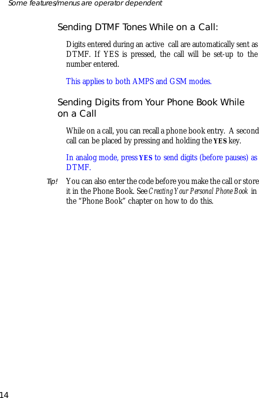 Send ing DTMF Tones While on a Call:Dig its en tered dur ing an ac tive  call are auto mati cally sent asDTMF. If YES is pressed, the call will be set- up to thenumber en tered. This ap plies to both AMPS and GSM modes.Send ing Dig its from Your Phone Book Whileon a CallWhile on a call, you can re call a phone book en try.  A sec ondcall can be placed by press ing and hold ing the YES key.In ana log mode, press YES to send dig its (be fore pauses) asDTMF.Tip! You can also en ter the code be fore you make the call or storeit in the Phone Book. See Cre at ing Your Per sonal Phone Book inthe “Phone Book” chap ter on how to do this.14Some fea tures/menus are op era tor dependent