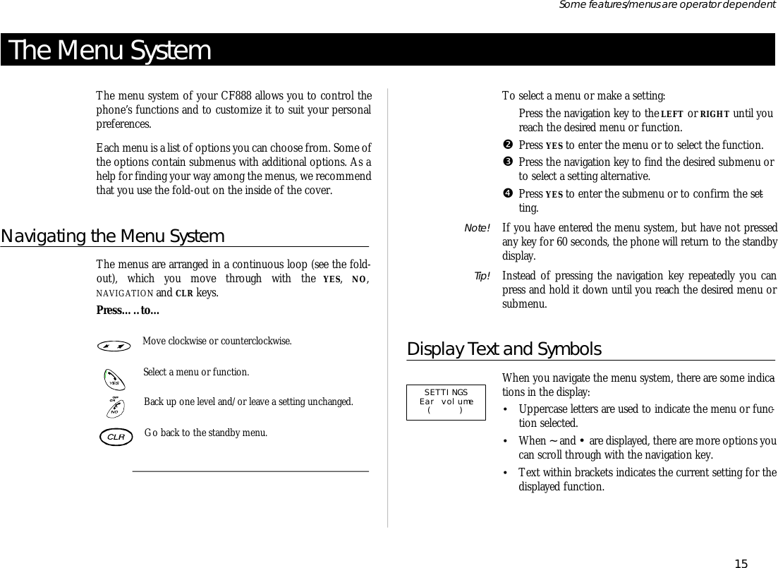 The Menu SystemThe menu sys tem of your CF888 al lows you to con trol thephone’s func tions and to cus tom ize it to suit your per sonalpref er ences.Each menu is a list of op tions you can choose from. Some ofthe op tions con tain sub menus with ad di tional op tions. As ahelp for find ing your way among the menus, we rec om mendthat you use the fold- out on the in side of the cover.Navigating the Menu SystemThe menus are ar ranged in a con tinu ous loop (see the fold- out), which you move through with the YES,  NO,NAVIGATION and CLR keys.Press…..to…Move clock wise or coun ter clock wise.Se lect a menu or func tion.Back up one level and/or leave a set ting un changed.Go back to the standby menu.To se lect a menu or make a set ting:ŒPress the navi ga tion key to the LEFT or RIGHT un til you reach the de sired menu or func tion.•Press YES to en ter the menu or to se lect the func tion.ŽPress the navi ga tion key to find the de sired sub menu or to se lect a set ting al ter na tive.•Press YES to en ter the sub menu or to con firm the set -ting.Note! If you have en tered the menu sys tem, but have not pressedany key for 60 sec onds, the phone will re turn to the standbydis play.Tip! In stead of press ing the navi ga tion key re peat edly you canpress and hold it down un til you reach the de sired menu orsub menu.Display Text and SymbolsWhen you navi gate the menu sys tem, there are some in di ca -tions in the dis play:•Up percase let ters are used to in di cate the menu or func -tion se lected.•When ~ and • are dis played, there are more op tions youcan scroll through with the navi ga tion key.•Text within brack ets in di cates the cur rent set ting for thedis played func tion.15Some fea tures/menus are op era tor dependentSETTINGS Ear volume ( )