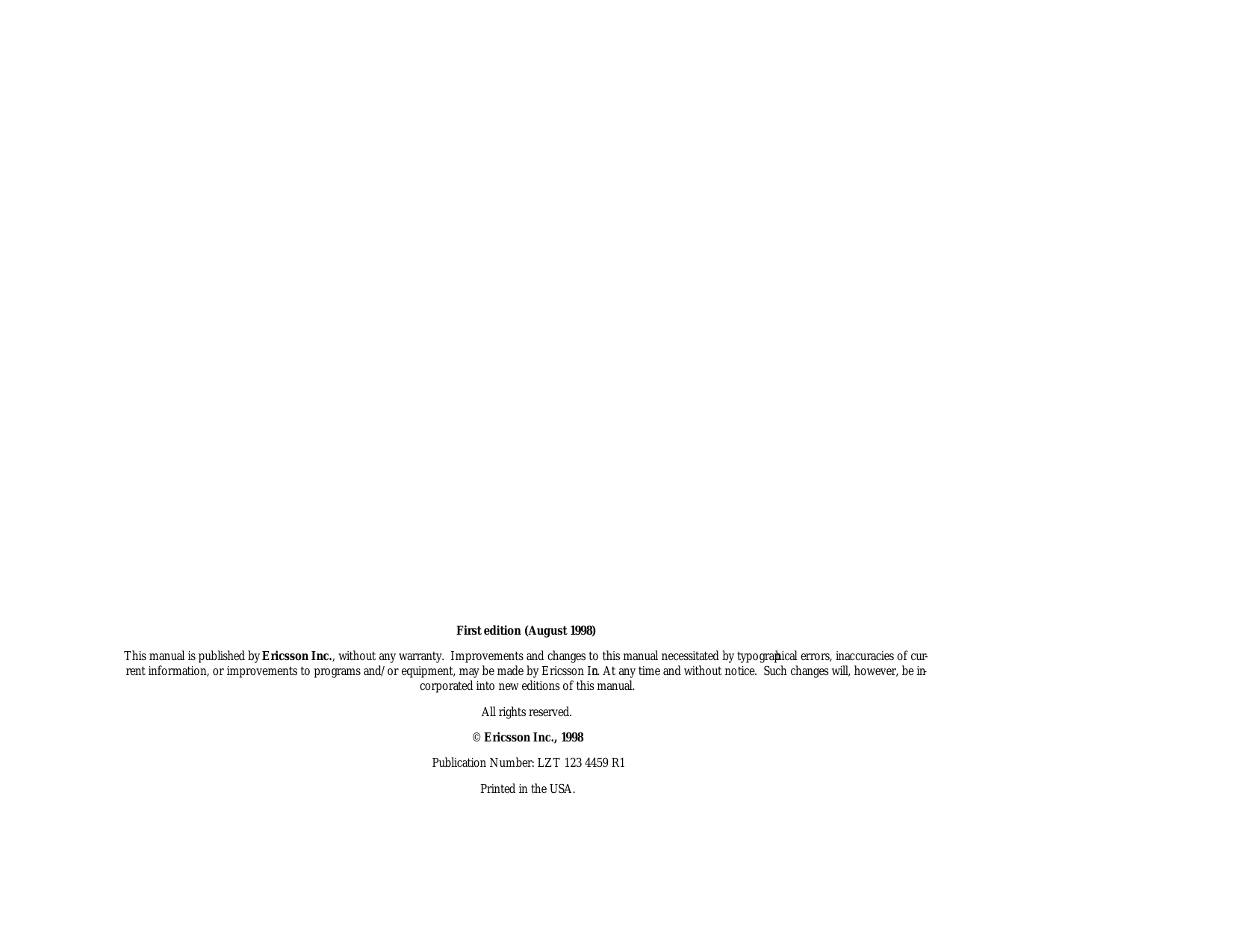                                                                                                                                 First edi tion (August 1998)This man ual is pub lished by Er ics son Inc., with out any war ranty.  Im prove ments and changes to this man ual ne ces si tated by ty po graphi cal er rors, in ac cu ra cies of cur -rent in for ma tion, or im prove ments to pro grams and/or equip ment, may be made by Er ics son Inc. At any time and with out no tice.  Such changes will, how ever, be in -cor po rated into new edi tions of this man ual.All rights re served.© Er ics son Inc., 1998Pub li ca tion Num ber: LZT 123 4459 R1Printed in the USA.
