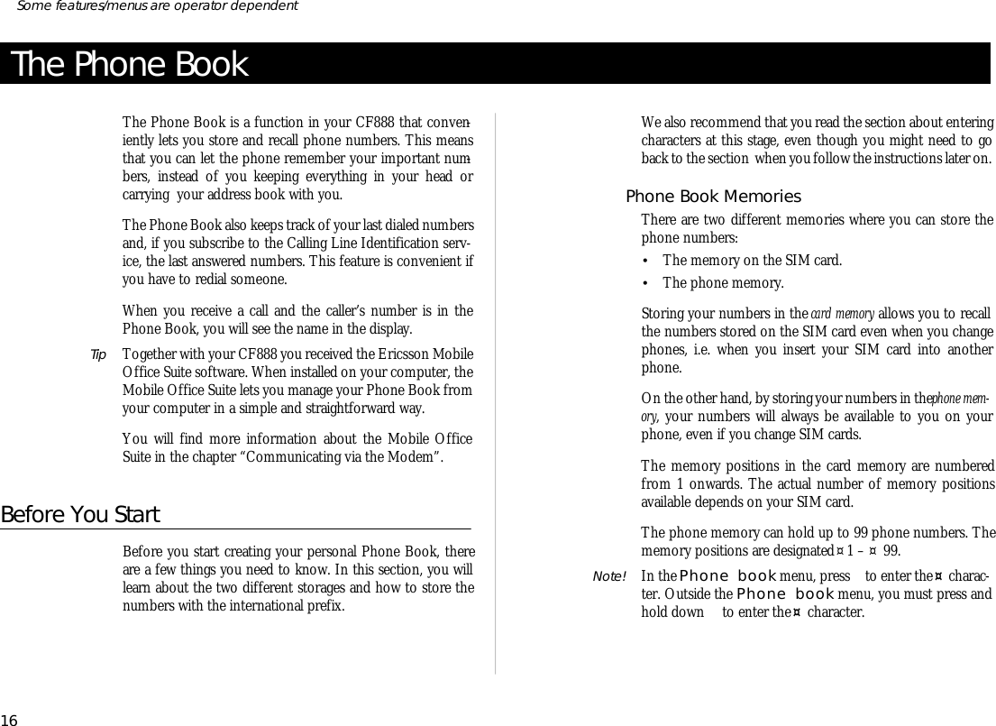 The Phone BookThe Phone Book is a func tion in your CF888 that con ven -iently lets you store and re call phone num bers. This meansthat you can let the phone re mem ber your im por tant num -bers, in stead of you keeping eve ry thing in your head orcarrying  your ad dress book with you.The Phone Book also keeps track of your last di aled num bers and, if you sub scribe to the Call ing Line Iden ti fi ca tion serv -ice, the last an swered num bers. This fea ture is con ven ient ifyou have to re dial some one.When you re ceive a call and the caller’s number is in thePhone Book, you will see the name in the dis play.Tip To gether with your CF888 you re ceived the Er ics son Mo bileOf fice Suite soft ware. When in stalled on your com puter, theMo bile Of fice Suite lets you man age your Phone Book fromyour com puter in a sim ple and straightfor ward way.You will find more in for ma tion about the Mo bile Of ficeSuite in the chap ter “Com mu ni cat ing via the Mo dem”.Before You StartBef ore you start cre at ing your per sonal Phone Book, thereare a few things you need to know. In this sec tion, you willlearn about the two dif fer ent stor ages and how to store thenum bers with the in ter na tional pre fix.We also rec om mend that you read the sec tion about en ter ingchar ac ters at this stage, even though you might need to goback to the sec tion  when you fol low the in struc tions later on.Phone Book Memo riesThere are two dif fer ent memo ries where you can store thephone num bers:•The mem ory on the SIM card.•The phone mem ory.Stor ing your num bers in the card mem ory al lows you to recallthe num bers stored on the SIM card even when you changephones, i.e. when you in sert your SIM card into an otherphone.On the other hand, by stor ing your num bers in the phone mem -ory, your num bers will al ways be avail able to you on yourphone, even if you change SIM cards.The mem ory po si tions in the card mem ory are num beredfrom 1 on wards. The ac tual number of mem ory po si tionsavail able de pends on your SIM card.The phone mem ory can hold up to 99 phone num bers. Themem ory po si tions are des ig nated ¤1 – ¤ 99. Note! In the Phone book menu, press   to en ter the ¤ char ac -ter. Out side the Phone book menu, you must press andhold down   to en ter the ¤ char ac ter.16Some fea tures/menus are op era tor dependent